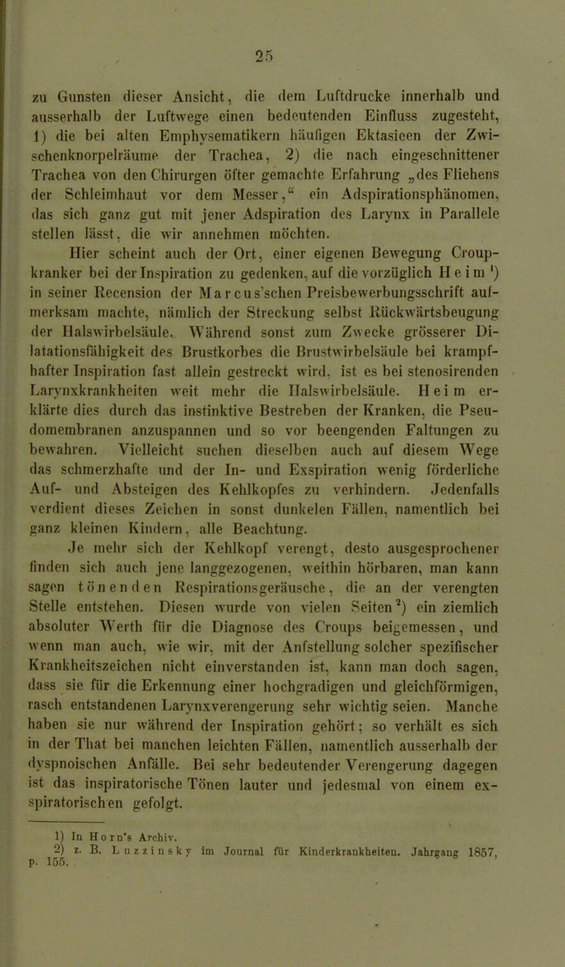 zu Gunsten dieser Ansicht, die dein Luftdrücke innerhalb und ausserhalb der Luftwege einen bedeutenden Einfluss zugesteht, 1) die bei alten Emphysematikern häufigen Ektasieen der Zwi- schenknorpelräume der Trachea, 2) die nach eingeschnittener Trachea von den Chirurgen öfter gemachte Erfahrung „des Fliehens der Schleimhaut vor dem Messer,“ ein Adspirationsphänomen, das sich ganz gut mit jener Adspiration des Larynx in Parallele stellen lässt, die wir annehmen möchten. Hier scheint auch der Ort, einer eigenen Bewegung Croup- kranker bei der Inspiration zu gedenken, auf die vorzüglich Heim ') in seiner Recension der Marcus’schen Preisbewerbungsschrift aul- merksam machte, nämlich der Streckung selbst Rückwärtsbeugung der Halswirbelsäule. Während sonst zum Zwecke grösserer Di- latationsfähigkeit des Brustkorbes die Brustwirbelsäule bei krampf- hafter Inspiration fast allein gestreckt wird, ist es bei stenosirendcn Larynxkrankheiten weit mehr die Halswirbelsäule. Heim er- klärte dies durch das instinktive Bestreben der Kranken, die Pseu- domembranen anzuspannen und so vor beengenden Faltungen zu bewahren. Vielleicht suchen dieselben auch auf diesem Wege das schmerzhafte und der In- und Exspiration wenig förderliche Auf- und Absteigen des Kehlkopfes zu verhindern. Jedenfalls verdient dieses Zeichen in sonst dunkelen Fällen, namentlich bei ganz kleinen Kindern, alle Beachtung. Je mehr sich der Kehlkopf verengt, desto ausgesprochener finden sich auch jene langgezogenen, weithin hörbaren, man kann sagen tönenden Respirationsgeräusche, die an der verengten Stelle entstehen. Diesen wurde von vielen Seiten l 2) ein ziemlich absoluter Werth für die Diagnose des Croups beigemessen, und wenn man auch, wie wir, mit der Aufstellung solcher spezifischer Krankheitszeichen nicht einverstanden ist, kann man doch sagen, dass sie für die Erkennung einer hochgradigen und gleichförmigen, rasch entstandenen Larynxverengerung sehr wuchtig seien. Manche haben sie nur während der Inspiration gehört; so verhält es sich in der That bei manchen leichten Fällen, namentlich ausserhalb der dyspnoischen Anfälle. Bei sehr bedeutender Verengerung dagegen ist das inspiratorische Tönen lauter und jedesmal von einem ex- spiratorischen gefolgt. 1) In Horn's Archiv. 2) z. B. L u z z i n s k y im Journal für Kinderkrankheiten. Jahrgang 1857. p. 155.