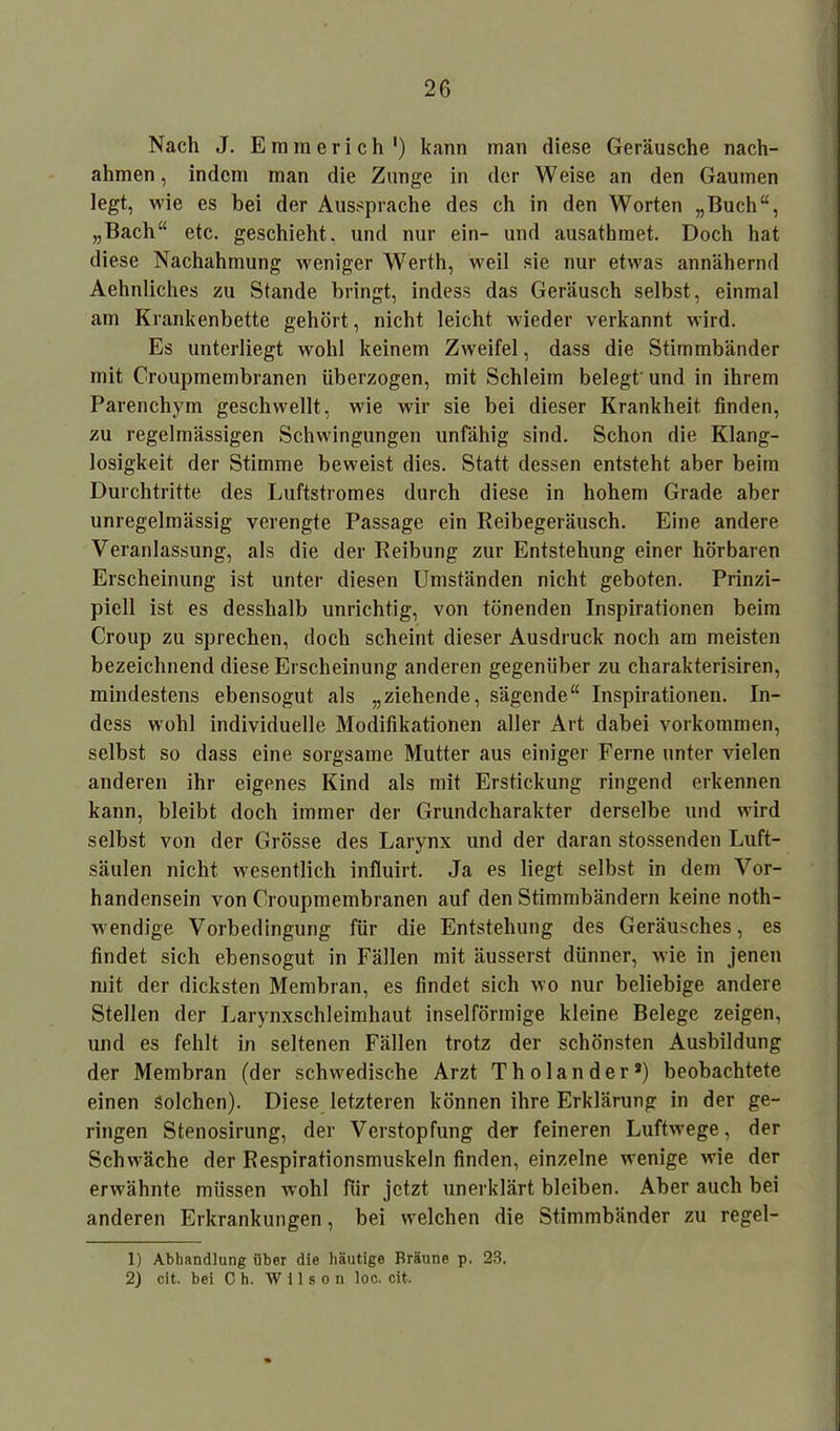 Nach J. Emmerich ') kann man diese Geräusche nach- ahmen, indem man die Zunge in der Weise an den Gaumen legt, wie es bei der Aussprache des ch in den Worten „Buch“, „Bach“ etc. geschieht, und nur ein- und ausatkraet. Doch hat diese Nachahmung weniger Werth, weil sie nur etwas annähernd Aehnliches zu Stande bringt, indess das Geräusch selbst, einmal am Krankenbette gehört, nicht leicht wieder verkannt wird. Es unterliegt wohl keinem Zweifel, dass die Stimmbänder mit Croupmembranen überzogen, mit Schleim belegt' und in ihrem Parenchym geschwellt, wie wir sie bei dieser Krankheit finden, zu regelmässigen Schwingungen unfähig sind. Schon die Klang- losigkeit der Stimme beweist dies. Statt dessen entsteht aber beim Durchtritte des Luftstromes durch diese in hohem Grade aber unregelmässig verengte Passage ein Reibegeräusch. Eine andere Veranlassung, als die der Reibung zur Entstehung einer hörbaren Erscheinung ist unter diesen Umständen nicht geboten. Prinzi- piell ist es desshalb unrichtig, von tönenden Inspirationen beim Croup zu sprechen, doch scheint dieser Ausdruck noch am meisten bezeichnend diese Erscheinung anderen gegenüber zu charakterisiren, mindestens ebensogut als „ziehende, sägende“ Inspirationen. In- dess wohl individuelle Modifikationen aller Art dabei Vorkommen, selbst so dass eine sorgsame Mutter aus einiger Ferne unter vielen anderen ihr eigenes Kind als mit Erstickung ringend erkennen kann, bleibt doch immer der Grundcharakter derselbe und wird selbst von der Grösse des Larynx und der daran stossenden Luft- säulen nicht wesentlich influirt. Ja es liegt selbst in dem Vor- handensein von Croupmembranen auf den Stimmbändern keine noth- wendige Vorbedingung für die Entstehung des Geräusches, es findet sich ebensogut in Fällen mit äusserst dünner, wie in jenen mit der dicksten Membran, es findet sich wo nur beliebige andere Stellen der Larynxschleimhaut inselförmige kleine Belege zeigen, und es fehlt in seltenen Fällen trotz der schönsten Ausbildung der Membran (der schwedische Arzt Tholander*) beobachtete einen Solchen). Diese letzteren können ihre Erklärung in der ge- ringen Stenosirung, der Verstopfung der feineren Luftwege, der Schwäche der Respirationsmuskeln finden, einzelne wenige wie der erwähnte müssen wohl für jetzt unerklärt bleiben. Aber auch bei anderen Erkrankungen, bei welchen die Stimmbänder zu regel- 1) Abhandlung über die häutige Bräune p. 28. 2) cit. bei Oh. Wilson loc. cit.