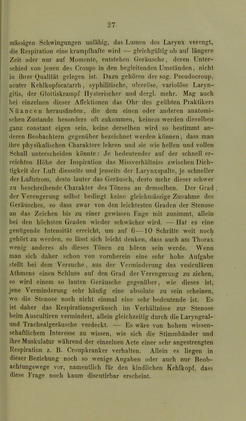 massigen Schwingungen unfähig, das Lumen des Larynx verengt, die Respiration eine krampfhafte wird — gleichgültig ob auf längere Zeit oder nur auf Momente, entstehen Geräusche, deren Unter- schied von jenen des Croups in den begleitenden Umständen, nicht in ihrer Qualität gelegen ist. Dazu gehören der sog. Pseudocroup, acuter Kehlkopfscatarrh, syphilitische, ulceröse, variolöse Laryn- gitis, der Glottiskrampf Hysterischer und dergl. mehr. Mag auch bei einzelnen dieser Affektionen das Ohr des geübten Praktikers Nüancen herausfinden, die dem einen oder anderen anatomi- schen Zustande besonders oft zukommen, keinem werden dieselben ganz constant eigen sein, keine derselben wird so bestimmt an- deren Beobachtern gegenüber bezeichnet werden können, dass man ihre physikalischen Charaktere lehren und sie wie hellen und vollen Schall unterscheiden könnte: Je bedeutender auf der schnell er- reichten Höhe der Inspiration das Missverhältniss zwischen Dich- tigkeit der Luft diesseits und jenseits der Larynxspalte, je schneller der Luftstrom, desto lauter das Geräusch, desto mehr dieser schwer zu beschreibende Charakter des Tönens an demselben. Der Grad , der Verengerung selbst bedingt keine gleichmässige Zunahme des Geräusches, so dass zwar von den leichtesten Graden der Stenose an das Zeichen bis zu einer gewissen Enge mit zunimmt, allein bei den höchsten Graden wieder schwächer wird. — Hat es eine genügende Intensität erreicht, um auf 6—10 Schritte weit noch gehört zu werden, so lässt sich leicht denken, dass auch am Thorax wenig anderes als dieses Tönen zu hören sein werde. Wenn man sich daher schon von vornherein eine sehr hohe Aufgabe stellt bei dem Versuche, aus der Verminderung des vesiculären Athmens einen Schluss auf den Grad der Verengerung zu ziehen, so wird einem so lauten Geräusche gegenüber, wie dieses ist, jene Verminderung sehr häufig eine absolute zu sein scheinen, wo die Stenose noch nicht einmal eine sehr bedeutende ist. Es ist daher das Respirationsgeräusch im Verhältnisse zur Stenose beim Auscultiren vermindert, allein gleichzeitig durch die Laryngeal- und Trachealgeräusche verdeckt. — Es wäre von hohem wissen- schaftlichem Interesse zu wissen, wie sich die Stimmbänder und ihre Muskulatur während der einzelnen Acte einer sehr angestrengten Respiration z. B. Croupkranker verhalten. Allein es liegen in dieser Beziehung noch so wrenige Angaben oder auch nur Beob- achtungswege vor, namentlich für den kindlichen Kehlkopf, dass diese Frage noch kaum discutirbar erscheint.