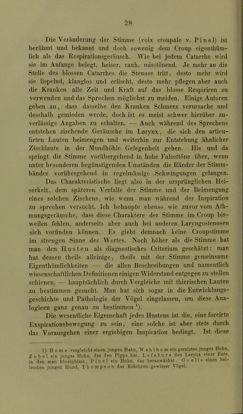 Die Veränderung der Stimme (voix croupale v. Pinel) ist berühmt und bekannt und doch sowenig dem Croup eigentüm- lich als das Respirationsgeräusch. Wie bei jedem Catarrhe wird sie im Anfänge belegt, heiser, rauh, misstönend. Je mehr an die Stelle des blossen Catarrhes die Stenose tritt, desto mehr wird sie lispelnd, klanglos und erlischt, desto mehr pflegen aber auch die Kranken alle Zeit und Kraft auf das blosse Respiriren zu verwenden und das Sprechen möglichst zu meiden. Einige Autoren geben an, dass dasselbe den Kranken Schmerz verursache und desshalb gemieden werde, doch ist es meist schwer hierüber zu- verlässige Angaben zu erhalten. — Auch während des Sprechens entstehen zischende Geräusche im Larynx, die sich den articu- lirten Lauten beimengen und weiterhin zur Entstehung ähnlicher Zischlaute in der Mundhöhle Gelegenheit geben. Hie und da springt die Stimme vorübergehend in hohe Falsettöne über, wenn unter besonderen begünstigenden Umständen die Ränder der Stimm- bänder vorübergehend in regelmässige -Schwingungen gelangen. Das Charakteristische liegt also in der ursprünglichen Hei- serkeit, dem späteren Verfalle der Stimme und der Beimengung eines solchen Zischens, wie wenn man während der Inspiration zu sprechen versucht. Ich behaupte ebenso wie zuvor vom Ath- mungsgeräusche, dass diese Charaktere der Stimme im Croup bis- weilen fehlen, anderseits aber auch bei anderen Laryngostenosen sich vorfinden können. Es giebt demnach keine Croupstimme im strengen Sinne des Wortes. Noch höher als die Stimme hat man den Husten als diagnostisches Criterium geschätzt: man hat dessen theils alleinige, theils mit der Stimme gemeinsame Eigenthümlichkeiten — die allen Beschreibungen und namentlich wissenschaftlichen Definitionen einigen Widerstand entgegen zu stellen schienen, — hauptsächlich durch Vergleiche mit thierischen Lauten zu bestimmen gesucht. Man hat sich sogar in die Entwicklungs- geschichte und Pathologie der Vögel eingelassen, um diese Ana- logieen ganz genau zu bestimmen '). Die wesentliche Eigenschaft jedes Hustens ist die, eine forcirte Exspirationsbewegung zu sein, eine solche ist aber stets durch das Vorausgehen einer ergiebigen Inspiration bedingt. Ist diese 1) Home vergleicht einen jungen Hahn, W a h 1 b o m ein gereiztes junges Huhn, Zobel ein junges Huhn, das den Pipps hat, Lefebure den Larynx einer Ente, in den man hineinbläst, Pinel ein Huhn, das heranwächst, Goelis einen bel- lenden jungen Hund, Thompson das Krächzen gewisser Vögel.