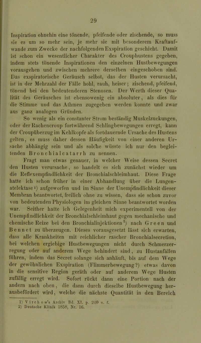 Inspiration ohnehin eine tönende, pfeifende oder zischende, so muss sie es um so mehr sein, je mehr sie mit besonderem Kraftauf- wandezum Zwecke der nachfolgenden Exspiration geschieht. Damit ist schon ein wesentlicher Charakter des Crouphustens gegeben, indem stets tönende Inspirationen den einzelnen Hustbewegungen vorausgehen und zwischen mehrere derselben eingeschoben sind. Das exspiratorische Geräusch selbst, das der Husten verursacht, ist in der Mehrzahl der Fälle hohl, rauh, heiser; zischend, pfeifend, tönend bei den bedeutenderen Stenosen. Der Werth dieser Qua- lität des Geräusches ist ebensowenig ein absoluter, als dies für die Stimme und das Athmen zugegeben werden konnte und zwar aus ganz analogen Gründen. So wenig als ein constanter Strom beständig Muskelzuckungen, oder der Rachencroup fortwährend Schlingbewegungen erregt, kann der Croupüberzug im Kehlkopfe als fortdauernde Ursache des Hustens gelten, es muss daher dessen Häufigkeit von einer anderen Ur- sache abhängig sein und als solche wüsste ich nur den beglei- tenden Bronchialcatarrh zu nennen. Fragt man etwas genauer, in welcher Weise dessen Secret den Husten verursache, so handelt es sich zunächst wieder um die Reflexempfindlichkeit der Bronchialschleimhaut. Diese Frage hatte ich schon früher in einer Abhandlung über die Lungen- atelektase i) aufgeworfen und im Sinne der Unempfindlichkeit dieser Membran beantwortet, freilich ohne zu wissen, dass sie schon zuvor von bedeutenden Physiologen im gleichen Sinne beantwortet worden war. Seither hatte ich Gelegenheit mich experimentell von der Unempfindlichkeit der Bronchialschleimhaut gegen mechanische und chemische Reize bei den Bronchialinjektionen1 2) nach Green und Ben net zu überzeugen. Dieses vorausgesetzt lässt sich erwarten, dass alle Krankheiten mit reichlicher rascher Bronchialsecretion, bei welchen ergiebige Hustbewegungen nicht durch Schmerzer- regung oder auf anderem Wege behindert sind, zu Hustanfällen führen, indem das Secret solange sich anhäuft, bis auf dem Wege der gewöhnlichen Exspiration (Flimmerbewegung?) etwas davon in die sensitive Region geräth oder auf anderem Wege Husten zufällig erregt wird. Sofort rückt dann eine Portion nach der andern nach oben, die dann durch dieselbe Hustbewegung her- ausbefördert wird, welche die nächste Quantität in den Bereich 1) Virch o w’s Archiv Bd. XT. p. 240 n. f. 2) Deutsche Kliuik 1858, Nr. 16.