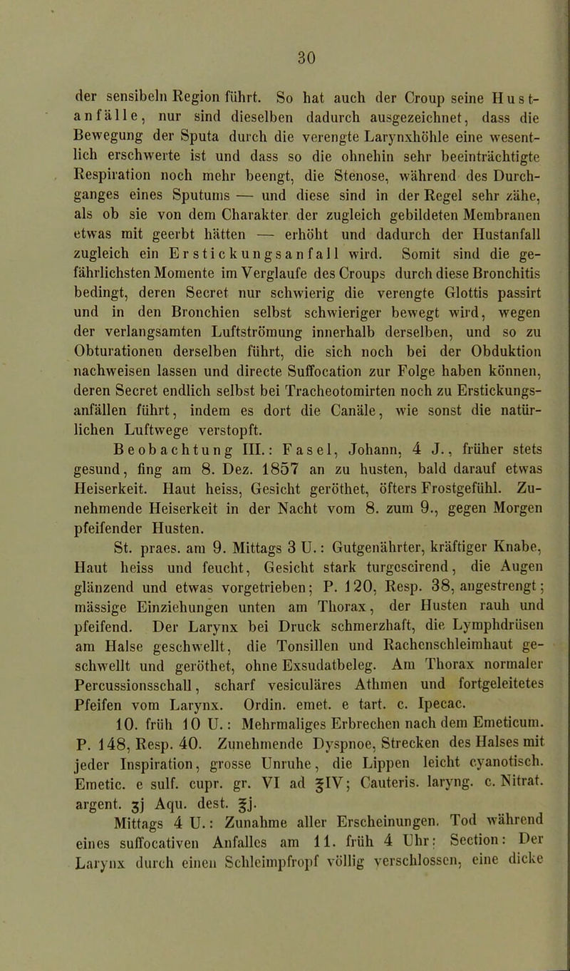 der sensibel» Region führt. So hat auch der Croupseine Hust- anfälle, nur sind dieselben dadurch ausgezeichnet, dass die Bewegung der Sputa durch die verengte Larynxhöhle eine wesent- lich erschwerte ist und dass so die ohnehin sehr beeinträchtigte Respiration noch mehr beengt, die Stenose, während des Durch- ganges eines Sputums — und diese sind in der Regel sehr zähe, als ob sie von dem Charakter der zugleich gebildeten Membranen etwas mit geerbt hätten — erhöht und dadurch der Hustanfall zugleich ein Erstickungsanfall wird. Somit sind die ge- fährlichsten Momente imVerglaufe des Croups durch diese Bronchitis bedingt, deren Secret nur schwierig die verengte Glottis passirt und in den Bronchien selbst schwieriger bewegt wird, wegen der verlangsamten Luftströmung innerhalb derselben, und so zu Obturationen derselben führt, die sich noch bei der Obduktion nachweisen lassen und directe Suffocation zur Folge haben können, deren Secret endlich selbst bei Tracheotomirten noch zu Erstickungs- anfällen führt, indem es dort die Canäle, wie sonst die natür- lichen Luftwege verstopft. Beobachtung III.: Fasel, Johann, 4 J., früher stets gesund, fing am 8. Dez. 1857 an zu husten, bald darauf etwas Heiserkeit. Haut heiss, Gesicht geröthet, öfters Frostgefühl. Zu- nehmende Heiserkeit in der Nacht vom 8. zum 9., gegen Morgen pfeifender Husten. St. praes. am 9. Mittags 3 U.: Gutgenährter, kräftiger Knabe, Haut heiss und feucht, Gesicht stark turgcscirend, die Augen glänzend und etwas vorgetrieben; P. 120, Resp. 38, angestrengt; mässige Einziehungen unten am Thorax, der Husten rauh und pfeifend. Der Larynx bei Druck schmerzhaft, die Lymphdrüsen am Halse geschwellt, die Tonsillen und Rachenschleimhaut ge- schwellt und geröthet, ohne Exsudatbeleg. Am Thorax normaler Percussionsschall, scharf vesiculäres Athmen und fortgeleitetes Pfeifen vom Larynx. Ordin. einet, e tart. c. Ipecac. 10. früh 10 U.: Mehrmaliges Erbrechen nach dem Emeticum. P. 148, Resp. 40. Zunehmende Dyspnoe, Strecken des Halses mit jeder Inspiration, grosse Unruhe, die Lippen leicht cyanotisch. Emetic. e sulf. cupr. gr. VI ad ^IV; Cauteris. laryng. c. Nitrat, argent. 3J Aqu. dest. gj. Mittags 4 U.: Zunahme aller Erscheinungen. Tod während eines suffocativen Anfalles am 11. früh 4 Uhr: Section: Der Larynx durch einen Schleimpfropf völlig verschlossen, eine dicke