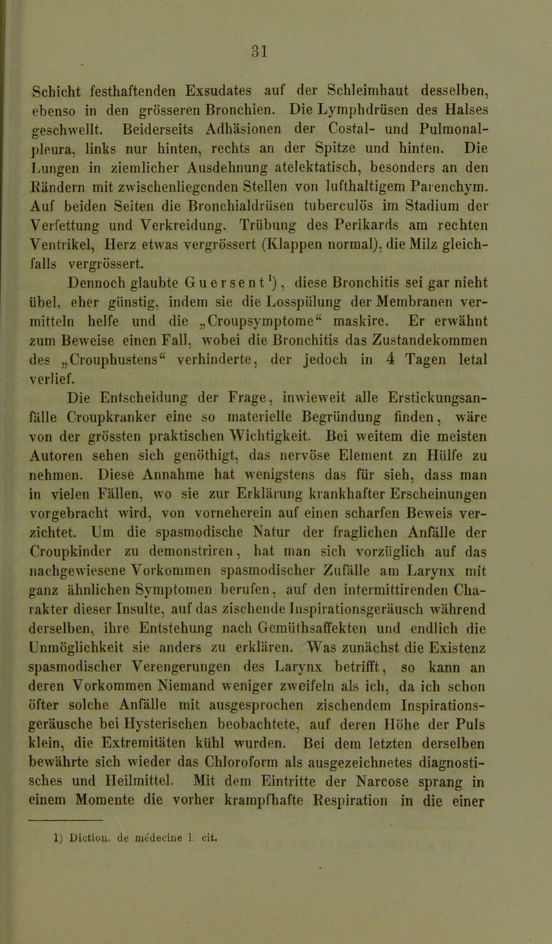 Schicht festhaftenden Exsudates auf der Schleimhaut desselben, ebenso in den grösseren Bronchien. Die Lymphdrüsen des Halses geschwellt. Beiderseits Adhäsionen der Costal- und Pulmonal- pleura, links nur hinten, rechts an der Spitze und hinten. Die Lungen in ziemlicher Ausdehnung atelektatisch, besonders an den Bändern mit zwischenliegcnden Stellen von lufthaltigem Parenchym. Auf beiden Seiten die Bronchialdrüsen tuberculös im Stadium der Verfettung und Verkreidung. Trübung des Perikards am rechten Ventrikel, Herz etwas vergrössert (Klappen normal), die Milz gleich- falls vergrössert. Dennoch glaubte Guersent1), diese Bronchitis sei gar nieht übel, eher günstig, indem sie die Losspülung der Membranen ver- mitteln helfe und die „Croupsymptome“ maskire. Er erwähnt zum Beweise einen Fall, wobei die Bronchitis das Zustandekommen des „Crouphustens“ verhinderte, der jedoch in 4 Tagen letal verlief. Die Entscheidung der Frage, inwieweit alle Erstickungsan- fälle Croupkranker eine so materielle Begründung finden, wäre von der grössten praktischen Wichtigkeit. Bei weitem die meisten Autoren sehen sich genöthigt, das nervöse Element zn Hülfe zu nehmen. Diese Annahme hat wenigstens das für sieh, dass man in vielen Fällen, wo sie zur Erklärung krankhafter Erscheinungen vorgebracht wird, von vorneherein auf einen scharfen Beweis ver- zichtet. Cm die spasmodische Natur der fraglichen Anfälle der Croupkinder zu demonstriren, hat man sich vorzüglich auf das nachgewiesene Vorkommen spasmodischer Zufälle am Larynx mit ganz ähnlichen Symptomen berufen, auf den intermiftirenden Cha- rakter dieser Insulte, auf das zischende Inspirationsgeräusch während derselben, ihre Entstehung nach Gemiithsaffekten und endlich die Unmöglichkeit sie anders zu erklären. Was zunächst die Existenz spasmodischer Verengerungen des Larynx betrifft , so kann an deren Vorkommen Niemand weniger zweifeln als ich, da ich schon öfter solche Anfälle mit ausgesprochen zischendem Inspirations- geräusche bei Hysterischen beobachtete, auf deren Höhe der Puls klein, die Extremitäten kühl wurden. Bei dem letzten derselben bewährte sich wieder das Chloroform als ausgezeichnetes diagnosti- sches und Heilmittel. Mit dem Eintritte der Narcose sprang in einem Momente die vorher krampfhafte Respiration in die einer 1) Dictiou. de medeciiie 1 cit.