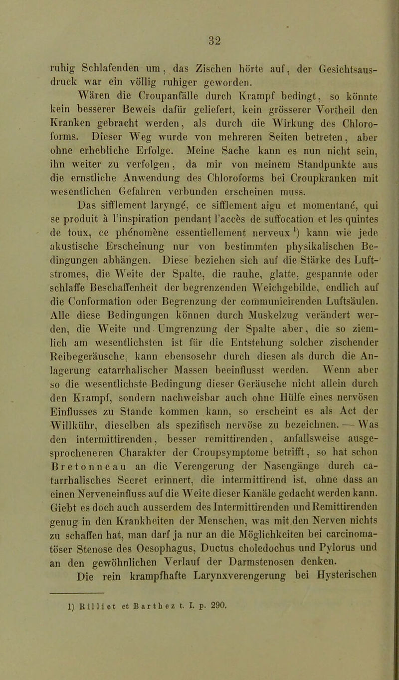 ruhig Schlafenden um, das Zischen hörte auf, der Gesichtsaus- druck war ein völlig ruhiger geworden. Wären die Croupanfälle durch Krampf bedingt, so könnte kein besserer Beweis dafür geliefert, kein grösserer Vortheil den Kranken gebracht werden, als durch die Wirkung des Chloro- forms. Dieser Weg wurde von mehreren Seiten betreten, aber ohne erhebliche Erfolge. Meine Sache kann es nun nicht sein, ihn weiter zu verfolgen, da mir von meinem Standpunkte aus die ernstliche Anwendung des Chloroforms bei Croupkranken mit wesentlichen Gefahren verbunden erscheinen muss. Das sifflement laryngö, ce sifflement aigu et momentan*}, qui se produit ä l’inspiration pendant l’accös de suffocation et les quintes de toux, ce phenomene essentiellement nerveux ') kann wie jede akustische Erscheinung nur von bestimmten physikalischen Be- dingungen abhängen. Diese beziehen sich auf die Stärke des Luft- stromes, die Weite der Spalte, die rauhe, glatte, gespannte oder schlaffe Beschaffenheit der begrenzenden Weichgebilde, endlich auf die Conformation oder Begrenzung der communicirenden Luftsäulen. Alle diese Bedingungen können durch Muskelzug verändert wer- den, die Weite und Eingrenzung der Spalte aber, die so ziem- lich am wesentlichsten ist für die Entstehung solcher zischender Reibegeräusche, kann ebensosehr durch diesen als durch die An- lagerung catarrhalischer Massen beeinflusst werden. Wenn aber so die wesentlichste Bedingung dieser Geräusche nicht allein durch den Krampf, sondern nachweisbar auch ohne Hülfe eines nervösen Einflusses zu Stande kommen kann, so erscheint es als Act der Willkühr, dieselben als spezifisch nervöse zu bezeichnen. — Was den intermittirenden, besser remittirenden, anfallsweise ausge- sprocheneren Charakter der Croupsymptome betrifft, so hat schon Bretonneau an die Verengerung der Nasengänge durch ca- tarrhalisches Secret erinnert, die intermittirend ist, ohne dass an einen Nerveneinfluss auf die Weite dieser Kanäle gedacht werden kann. Gicbt es doch auch ausserdem des Intermittirenden und Remittirenden genug in den Krankheiten der Menschen, was mit den Nerven nichts zu schaffen hat, man darf ja nur an die Möglichkeiten bei carcinoma- töser Stenose des Oesophagus, Ductus choledochus und Pylorus und an den gewöhnlichen Verlauf der Darmstenosen denken. Die rein krampfhafte Larynxverengerung bei Hysterischen 1) Rilltet et Barth ez t. I. p. 290.