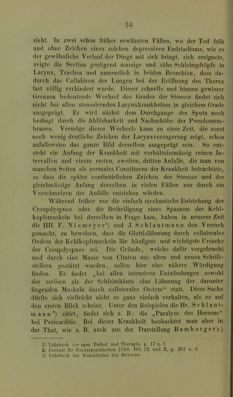 sieht. In zwei schon früher erwähnten Fällen, wo der Tod früh und ohne Zeichen eines solchen depressiven Endstadiums, wie es der gewöhnliche Verlauf der Dinge mit sich bringt, sich ereignete, zeigte die Section genügend massige und zähe Schleimpfröpfe in Larynx, Trachea und namentlich in beiden Bronchien, dass da- durch das Collabiren der Lungen bei der Eröffnung des Thorax fast völlig verhindert wurde. Dieser schnelle und binnen gewisser Grenzen bedeutende Wechsel des Grades der Stenose findet sich nicht bei allen stenosirenden Larynxkrankheiten in gleichem Grade ausgeprägt. Er wird nächst dem Durchgänge der Sputa noch bedingt durch die Ablösbarkeit und Nachschübe der Pseudomem- branen. Vermöge dieses Wechsels kann zu einer Zeit, die sonst noch wenig deutliche Zeichen der Larynxverengerung zeigt, schon anfallsweise das ganze Bild derselben ausgeprägt sein. So ent- steht ein Anfang der Krankheit mit verhältnissmässig reinen In- tervallen und einem ersten, zweiten, dritten Anfalle, die man von manchen Seiten als normales Constituens der Krankheit betrachtete, so dass die später continuirlichen Zeichen der Stenose und der gleichmässige Anfang derselben in vielen Fällen nur durch ein Verschmelzen der Anfälle entstehen würden. Während früher nur die einfach mechanische Entstehung der Croupdyspnoe oder die Betheiligung eines Spasmus der Kehl- kopfsmuskeln bei derselben in Frage kam, haben in neuerer Zeit die HH. F. Niemeyer1) und J. S c h 1 a u t m a n n den V ersuch gemacht, zu beweisen, dass die Glottislähmung durch collaterales Oedem der Kehlkopfsmuskeln Hie häufigste und wichtigste Ursache der Croupdyspnoe sei. Die Gründe, welche dafür vorgebracht und durch eine Masse von Citaten aus alten und neuen Schrift- stellern gestützt wurden, sollen hier eine nähere Würdigung finden. Es findet „bei allen intensiven Entzündungen sowohl der serösen als der Schleimhäute eine Lähmung der darunter liegenden Muskeln durch collaterales Oedem“ statt. Diese Sache dürfte sich vielleicht nicht so ganz einfach verhalten, als es auf den ersten Blick scheint. Unter den Beispielen die Hr. Sch laut- mann2 3) citirt, findet sich z. B: die „Paralyse des Herzens“ bei Pericarditis. Bei dieser Krankheit beobachtet man aber in der That, wie z. B. auch aus der Darstellung Barab erger’s) 1) Lehrbuch der spez. Pathol. und Therapie, p. 17 u. f. 2) Journal für Kinderkrankheiten 1S56, Hft. IX und X, p. 201 u. f. 3) Lehrhuch der Krankheiten des Herzens.