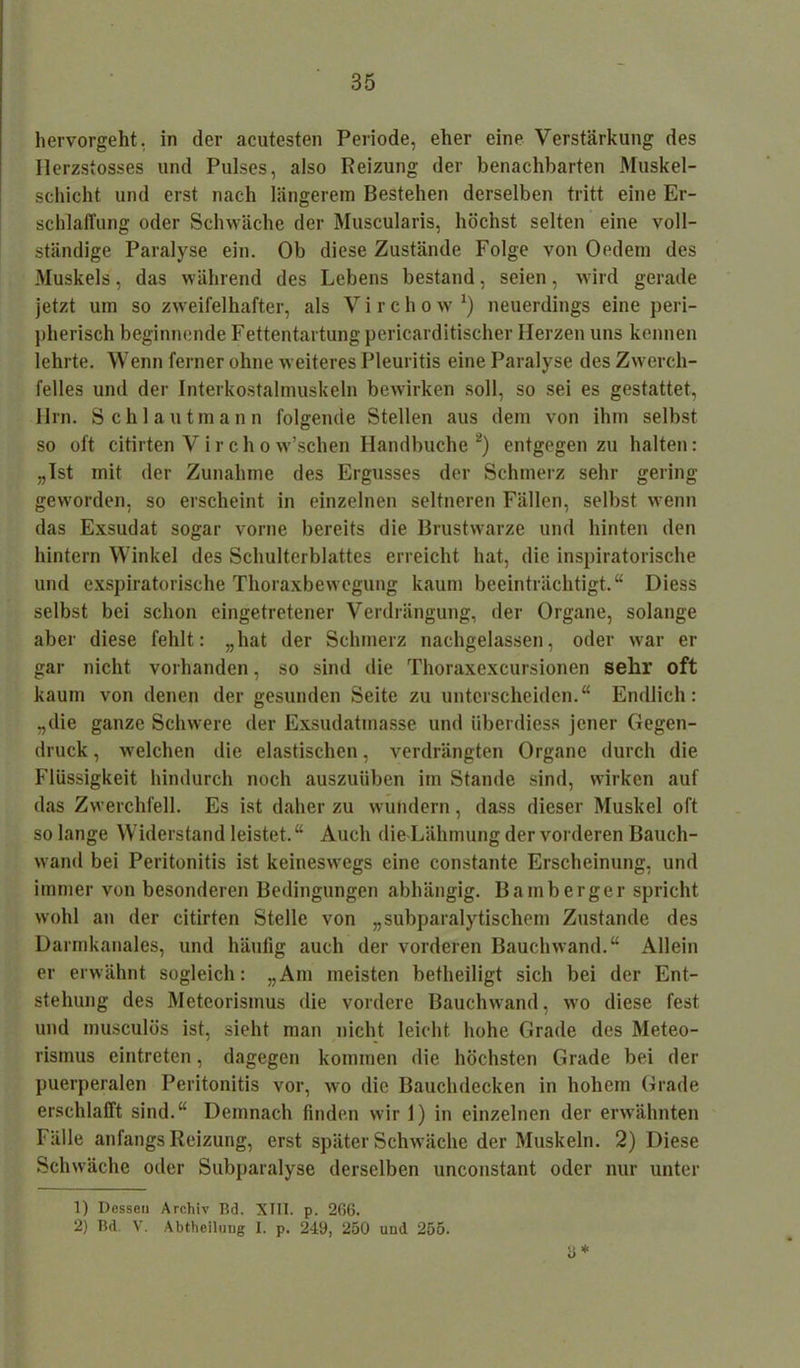 hervorgeht, in der acutesten Periode, eher eine Verstärkung des Ilerzstosses und Pulses, also Reizung der benachbarten Muskel- schicht und erst nach längerem Bestehen derselben tritt eine Er- schlaffung oder Schwäche der Muscularis, höchst selten eine voll- ständige Paralyse ein. Ob diese Zustände Folge von Oedem des Muskels, das während des Lebens bestand, seien, wird gerade jetzt um so zweifelhafter, als V i r c h o w x) neuerdings eine peri- pherisch beginnende Fettentartung pericarditischer Herzen uns kennen lehrte. Wenn ferner ohne weiteres Pleuritis eine Paralyse des Zwerch- felles und der Interkostalmuskeln bewirken soll, so sei es gestattet, llrn. Schlautmann folgende Stellen aus dem von ihm selbst so oft citirten V i r c h o w’schen Handbuche1 2) entgegen zu halten: „Ist mit der Zunahme des Ergusses der Schmerz sehr gering geworden, so erscheint in einzelnen seltneren Fällen, selbst wenn das Exsudat sogar vorne bereits die Brustwarze und hinten den hintern Winkel des Schulterblattes erreicht hat, die inspiratorische und exspiratorische Thoraxbewegung kaum beeinträchtigt.“ Diess selbst bei schon eingetretener Verdrängung, der Organe, solange aber diese fehlt: „hat der Schmerz nachgelassen, oder war er gar nicht vorhanden, so sind die Thoraxexcursionen sehr oft kaum von denen der gesunden Seite zu unterscheiden.“ Endlich: „die ganze Schwere der Exsudatmasse und überdiess jener Gegen- druck , welchen die elastischen, verdrängten Organe durch die Flüssigkeit hindurch noch auszuüben im Stande sind, wirken auf das Zwerchfell. Es ist daher zu wundern, dass dieser Muskel oft so lange Widerstand leistet.“ Auch die Lähmung der vorderen Bauch- wand bei Peritonitis ist keineswegs eine constante Erscheinung, und immer von besonderen Bedingungen abhängig. Bainberger spricht wohl an der citirten Stelle von „subparalytischem Zustande des Darmkanales, und häufig auch der vorderen Bauchwand.“ Allein er erwähnt sogleich: „Am meisten betheiligt sich bei der Ent- stehung des Meteorismus die vordere Bauchwand, wo diese fest und musculös ist, sieht man nicht leicht hohe Grade des Meteo- rismus eintreten, dagegen kommen die höchsten Grade bei der puerperalen Peritonitis vor, wo die Bauchdecken in hohem Grade erschlafft sind.“ Demnach finden wir 1) in einzelnen der erwähnten Fälle anfangs Reizung, erst später Schwäche der Muskeln. 2) Diese Schwäche oder Subparalyse derselben unconstant oder nur unter * 1) Dessen Archiv Bd. XIII. p. 266. 2) Bd. V. Abtheiluug I. p. 249, 250 und 255.