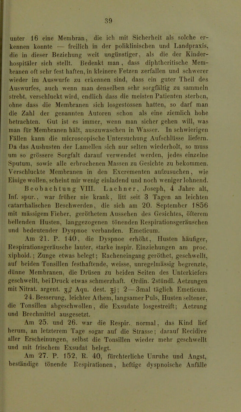 unter 16 eine Membran, die ich mit Sicherheit als solche er- kennen konnte — freilich in der poliklinischen und Landpraxis, die in dieser Beziehung weit ungünstiger, als die der Kinder- hospitäler sich stellt. Bedenkt man , dass diphthcritische Mem- branen oft sehr fest haften, in kleinere Fetzen zerfallen und schwerer wieder im Auswurfe zu erkennen sind, dass ein guter Theil des Auswurfes, auch wenn man denselben sehr sorgfältig zu sammeln strebt, verschluckt wird, endlich dass die meisten Patienten sterben, ohne dass die Membranen sich losgestossen hatten, so darf man die Zahl der genannten Autoren schon als eine ziemlich hohe betrachten. Gut ist es immer, wenn man sicher gehen will, was man für Membranen hält, auszuwaschen in Wasser. In schwierigen Fällen kann die microscopische Untersuchung Aufschlüsse liefern. Da das Aushusten der Lamellen sich nur selten wiederholt, so muss um so grössere Sorgfalt darauf verwendet werden, jedes einzelne Sputum, sowie alle erbrochenen Massen zu Gesichte zu bekommen. Verschluckte Membranen in den Excrementen aufzusuchen, wie Einige wollen, scheint mir wenig einladend und noch weniger lohnend. Beobachtung VIII. Lachner, Joseph, 4 Jahre alt, Inf. spur., war früher nie krank, litt seit 3 Tagen an leichten catarrhalischen Beschwerden, die sich am 20. September 1856 mit mässigem Fieber, geröthetem Aussehen des Gesichtes, öfterem bellenden Husten, langgezogenen tönenden Respirationsgeräuschen und bedeutender Dyspnoe verbanden. Emeticum. Am 21. P. 140, die Dyspnoe erhöht, Husten häufiger, Respirationsgeräusche lauter, starke inspir. Einziehungen am proc. xiphoid.; Zunge etwas belegt; Racheneingang geröthet, geschwellt, auf beiden Tonsillen festhaftende, weisse, unregelmässig begrenzte, dünne Membranen, die Drüsen zu beiden Seiten des Unterkiefers geschwellt, bei Druck etwas schmerzhaft. Odin. 2stündl. Aetzungen mit Nitrat, argent. $ß Aqu. dest. gj; 2—3mal täglich Emeticum. 24. Besserung, leichter Athem, langsamer Puls, Husten seltener, die Tonsillen abgeschwollen, die Exsudate losgestreift; Aetzung und Brechmittel ausgesetzt. Am 25. und 26. war die Respir. normal, das Kind lief herum, an letzterem Tage sogar auf die Strasse; darauf Recidive aller Erscheinungen, selbst die Tonsillen wieder mehr geschwellt und mit frischem Exsudat belegt. Am 27. P. 152, R. 40, fürchterliche Unruhe und Angst, beständige tönende Respirationen, heftige dyspnoische Anfälle