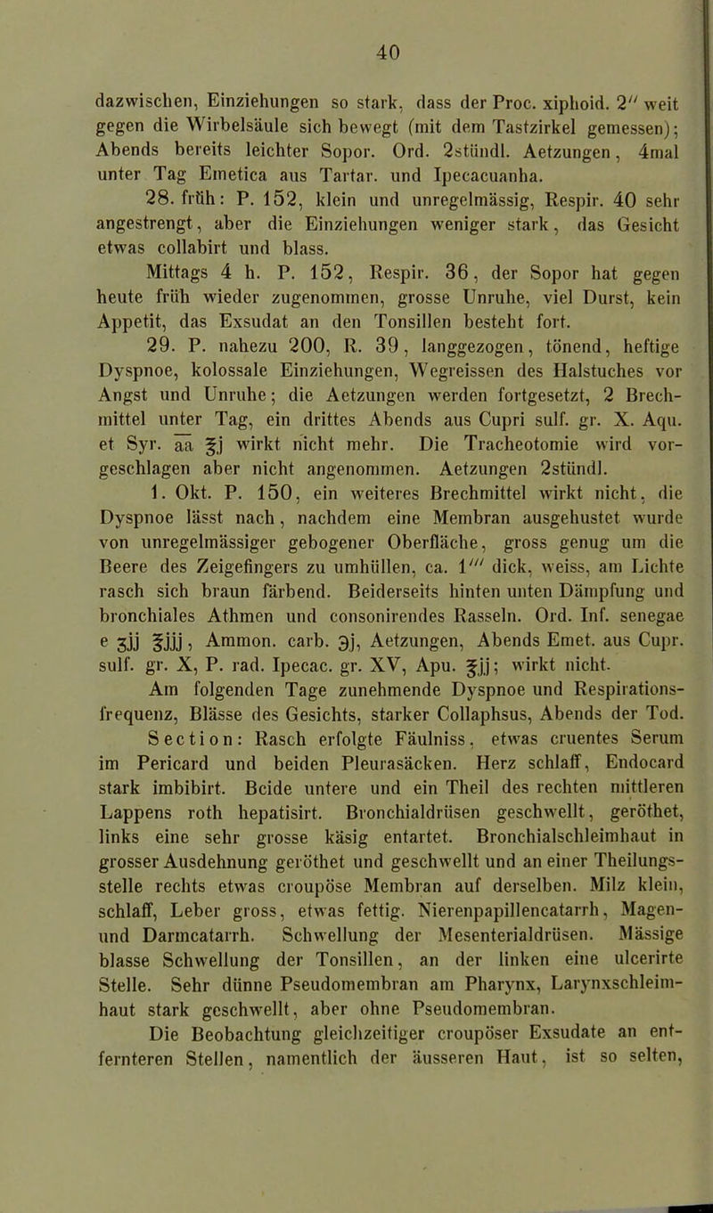 dazwischen, Einziehungen so stark, dass der Proc. xiphoid. 2 weit gegen die Wirbelsäule sich bewegt (mit dem Tastzirkel gemessen); Abends bereits leichter Sopor. Ord. 2stündl. Aetzungen, 4mal unter Tag Einetica aus Tartar, und Ipecacuanha. 28. früh: P. 152, klein und unregelmässig, Respir. 40 sehr angestrengt, aber die Einziehungen weniger stark, das Gesicht etwas collabirt und blass. Mittags 4 h. P. 152, Respir. 36, der Sopor hat gegen heute früh wieder zugenommen, grosse Unruhe, viel Durst, kein Appetit, das Exsudat an den Tonsillen besteht fort. 29. P. nahezu 200, R. 39, langgezogen, tönend, heftige Dyspnoe, kolossale Einziehungen, Wegreissen des Halstuches vor Angst und Unruhe; die Aetzungen werden fortgesetzt, 2 Brech- mittel unter Tag, ein drittes Abends aus Cupri sulf. gr. X. Aqu. et Syr. aa §j wirkt nicht mehr. Die Tracheotomie wird vor- geschlagen aber nicht angenommen. Aetzungen 2stiindl. 1. Okt. P. 150, ein weiteres Brechmittel wirkt nicht, die Dyspnoe lässt nach, nachdem eine Membran ausgehustet wurde von unregelmässiger gebogener Oberfläche, gross genug um die Beere des Zeigefingers zu umhüllen, ca. 1dick, weiss, am Lichte rasch sich braun färbend. Beiderseits hinten unten Dämpfung und bronchiales Athmen und consonirendes Rasseln. Ord. Inf. senegae e 3jj ^jjj, Ammon, carb. 3j, Aetzungen, Abends Emet. aus Cupr. sulf. gr. X, P. rad. Ipecac. gr. XV, Apu. ^jj; wirkt nicht. Am folgenden Tage zunehmende Dyspnoe und Respirations- frequenz, Blässe des Gesichts, starker Collaphsus, Abends der Tod. S e c t i o n : Rasch erfolgte Fäulniss, etwas cruentes Serum im Pericard und beiden Pleurasäcken. Herz schlaff, Endocard stark imbibirt. Beide untere und ein Theil des rechten mittleren Lappens roth hepatisirt. Bronchialdrüsen geschwellt, geröthet, links eine sehr grosse käsig entartet. Bronchialschleimhaut in grosser Ausdehnung geröthet und geschwellt und an einer Theilungs- stelle rechts etwas croupöse Membran auf derselben. Milz klein, schlaff, Leber gross, etwas fettig. Nierenpapillencatarrh, Magen- und Darincatarrh. Schwellung der Mesenterialdrüsen. Mässige blasse Schwellung der Tonsillen, an der linken eine ulcerirte Stelle. Sehr dünne Pseudomembran am Pharynx, Larynxschleim- haut stark geschwellt, aber ohne Pseudomembran. Die Beobachtung gleichzeitiger croupöser Exsudate an ent- fernteren Stellen, namentlich der äusseren Haut, ist so selten,
