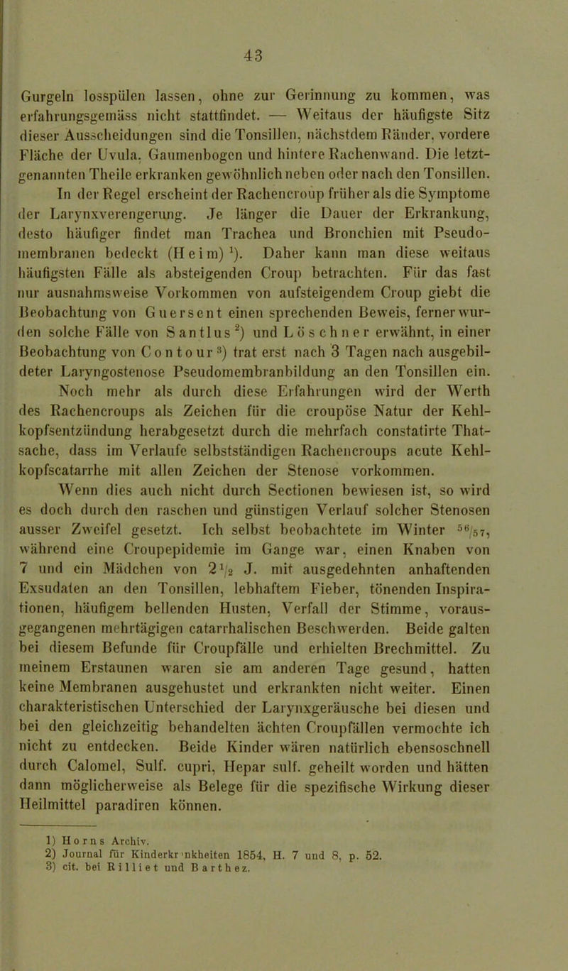 Gurgeln losspülen lassen, ohne zur Gerinnung zu kommen, was erfahrungsgemäss nicht stattfindet. — Weitaus der häufigste Sitz dieser Ausscheidungen sind die Tonsillen, nächstdem Ränder, vordere Fläche der Uvula. Gaumenbogen und hintere Rachenwand. Die letzt- genannten Theile erkranken gewöhnlich neben oder nach den Tonsillen. In der Regel erscheint der Rachencroup früher als die Symptome der Larynxverengerung. Je länger die Dauer der Erkrankung, desto häufiger findet man Trachea und Bronchien mit Pseudo- membranen bedeckt (II e i m) *). Daher kann man diese weitaus häufigsten Fälle als absteigenden Croup betrachten. Für das fast nur ausnahmsweise Vorkommen von aufsteigendem Croup giebt die Beobachtung von Guerscnt einen sprechenden Beweis, ferner wur- den solche Fälle von S an tl us 1 2) und Löschner erwähnt, in einer Beobachtung von Contour3) trat erst nach 3 Tagen nach ausgebil- deter Laryngostenose Pseudomembranbildung an den Tonsillen ein. Noch mehr als durch diese Erfahrungen wird der Werth des Rachencroups als Zeichen für die croupöse Natur der Kehl- kopfsentziindung herabgesetzt durch die mehrfach constatirte That- sache, dass im Verlaufe selbstständigen Rachencroups acute Kehl- kopfscatarrhe mit allen Zeichen der Stenose Vorkommen. Wenn dies auch nicht durch Sectionen bewiesen ist, so wird es doch durch den raschen und günstigen Verlauf solcher Stenosen ausser Zweifel gesetzt. Ich selbst beobachtete im Winter 5e/s7, während eine Croupepidemie im Gange war, einen Knaben von 7 und ein Mädchen von 2^2 J. mit ausgedehnten anhaftenden Exsudaten an den Tonsillen, lebhaftem Fieber, tönenden Inspira- tionen, häufigem bellenden Husten, Verfall der Stimme, voraus- gegangenen mehrtägigen catarrhalischen Beschwerden. Beide galten bei diesem Befunde fiir Croupfälle und erhielten Brechmittel. Zu meinem Erstaunen waren sie am anderen Tage gesund, hatten keine Membranen ausgehustet und erkrankten nicht weiter. Einen charakteristischen Unterschied der Larynxgeräusche bei diesen und bei den gleichzeitig behandelten ächten Croupfällen vermochte ich nicht zu entdecken. Beide Kinder wären natürlich ebensoschnell durch Calomcl, Sulf. cupri, Hepar sulf. geheilt worden und hätten dann möglicherweise als Belege für die spezifische Wirkung dieser Heilmittel paradiren können. 1) Horns Archiv. 2) Journal für Kinderkr nkheiten 1854, H. 7 und 8, p. 52. 3) cit. bei R i 11 i e t und B a r t h e z.