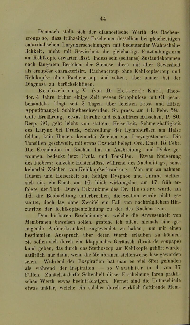 Demnach stellt sich der diagnostische Werth des Rachen- croups so, dass frühzeitiges Erscheinen desselben bei gleichzeitigen catarrhalischen Larynxerscheinungen mit bedeutender Wahrschein- lichkeit, nicht mit Gewissheit die gleichartige Entzündungsform am Kehlkopfe erwarten lässt, indess sein (seltenes) Zustandekommen nach längerem Bestehen der Stenose diese mit aller Gewissheit als croupöse charakterisirt. Rachencroup ohne Kehlkopfscroup und Kehlkopfs- ohne Rachencroup sind selten, aber immer bei der Diagnose zu berücksichtigen. Beobachtung V. (von Dr. H e s s e r t): Karl, Theo- dor, 4 Jahre früher einige Zeit wegen Scrophulose mit Ol. jecor. behandelt, klagt seit 2 Tagen über leichten Frost und Hitze, Appetitmangel, Schlingbeschwerden. St. praes. am 13. Febr. 58.: Gute Ernährung, etwas Unruhe und echauffirtes Aussehen, P. 80, Resp. 30, geht leicht von statten; Heiserkeit, Schmerzhaftigkeit des Larynx bei Druck, Schwellung der Lymphdriisen am Halse fehlen, kein Husten, keinerlei Zeichen von Laryngostenose. Die Tonsillen geschwellt, mit etwas Exsudat belegt. Ord. Emet. 15. Febr. Die Exsudation im Rachen hat an Ausbreitung und Dicke ge- wonnen, bedeckt jetzt Uvula und Tonsillen. Etwas Steigerung des Fiebers ; einzelne Ilustenstösse während des Nachmittags, sonst keinerlei Zeichen von Kehlkopfserkrankung. Von nun an nahmen Husten und Heiserkeit zu, heftige Dyspnoe und Unruhe stellten sich ein, ein Emet. am 16. blieb wirkungslos, am 17. früh er- folgte der Tod. Durch Erkrankung des Dr. Hessert wurde am 16. die Beobachtung unterbrochen, die Section wurde nicht ge- stattet, doch lag ohne Zweifel ein Fall von nachträglichem Hin- zutritte der Kehlkopfsentzündung zu der des Rachens vor. Den hörbaren Erscheinungen, welche die Anwesenheit von Membranen beweisen sollen, gestehe ich offen, niemals eine ge- nügende Aufmerksamkeit zugewendet zu haben, um mir einen bestimmten Ausspruch über deren Werth erlauben zu können. Sie sollen sich durch ein klappendes Geräusch (bruit de soupape) kund geben, das durch das Stethoscop am Kehlkopfe gehört wurde, natürlich nur dann, wenn die Membranen stellenweise lose geworden seien. Während der Exspiration hat man es viel öfter gefunden als w'ährend der Inspiration — so Vauthier in 4 von 37 Fällen. Zunächst dürfte Seltenheit dieser Erscheinung ihren prakti- schen Werth etwas beeinträchtigen. Ferner sind die Unterschiede etwas unklar, welche ein solches durch wirklich flottirende Mem-