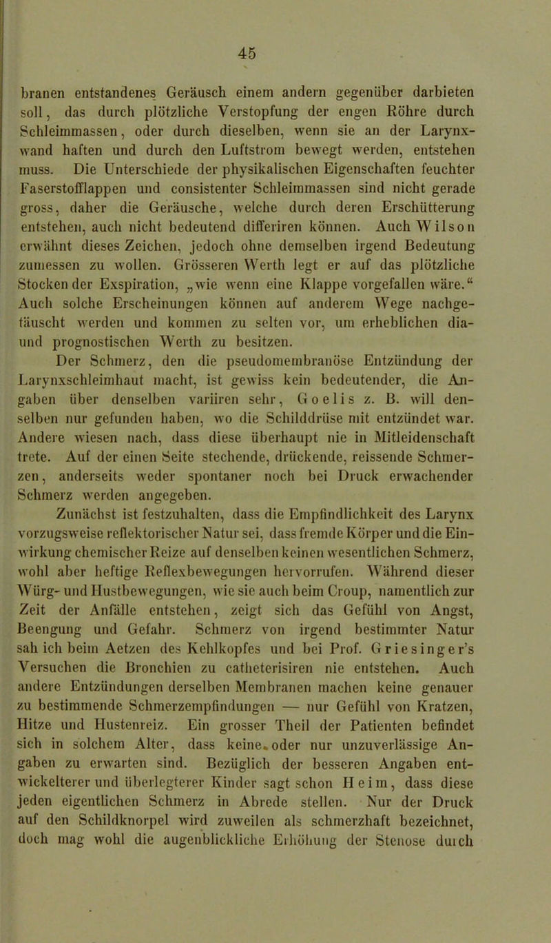 branen entstandenes Geräusch einem andern gegenüber darbieten soll, das durch plötzliche Verstopfung der engen Röhre durch Schleimmassen, oder durch dieselben, wenn sie an der Larynx- wand haften und durch den Luftstrom bewegt werden, entstehen muss. Die Unterschiede der physikalischen Eigenschaften feuchter Faserstofflappen und consistenter Schleimmassen sind nicht gerade gross, daher die Geräusche, welche durch deren Erschütterung entstehen, auch nicht bedeutend differiren können. Auch Wilson erwähnt dieses Zeichen, jedoch ohne demselben irgend Bedeutung zumessen zu wollen. Grösseren Werth legt er auf das plötzliche Stockender Exspiration, „wie wenn eine Klappe vorgefallen wäre.“ Auch solche Erscheinungen können auf anderem Wege nachge- täuscht werden und kommen zu selten vor, um erheblichen dia- und prognostischen Werth zu besitzen. Der Schmerz, den die pseudomembranöse Entzündung der Larynxschleimhaut macht, ist gewiss kein bedeutender, die An- gaben über denselben variiren sehr, G o e 1 i s z. B. will den- selben nur gefunden haben, wo die Schilddrüse mit entzündet war. Andere wiesen nach, dass diese überhaupt nie in Mitleidenschaft trete. Auf der einen Seite stechende, drückende, reissende Schmer- zen , anderseits weder spontaner noch bei Druck erwachender Schmerz werden angegeben. Zunächst ist festzuhalten, dass die Empfindlichkeit des Larynx vorzugsweise reflektorischer Natur sei, dass fremde Körper und die Ein- wirkung chemischer Reize auf denselben keinen wesentlichen Schmerz, wohl aber heftige Reflexbewegungen hervorrufen. Während dieser Würg- und Hustbewegungen, wie sie auch beim Croup, namentlich zur Zeit der Anfälle entstehen, zeigt sich das Gefühl von Angst, Beengung und Gefahr. Schmerz von irgend bestimmter Natur sah ich beim Aetzen des Kehlkopfes und bei Prof. Griesinger’s Versuchen die Bronchien zu catheterisiren nie entstehen. Auch andere Entzündungen derselben Membranen machen keine genauer zu bestimmende Schmerzempfindungen — nur Gefühl von Kratzen, Hitze und Hustenreiz. Ein grosser Theil der Patienten befindet sich in solchem Alter, dass keine.oder nur unzuverlässige An- gaben zu erwarten sind. Bezüglich der besseren Angaben ent- wickelterer und iiberlegterer Kinder sagt schon Heim, dass diese jeden eigentlichen Schmerz in Abrede stellen. Nur der Druck auf den Schildknorpel wird zuweilen als schmerzhaft bezeichnet, doch mag wohl die augenblickliche Erhöhung der Stenose duicli