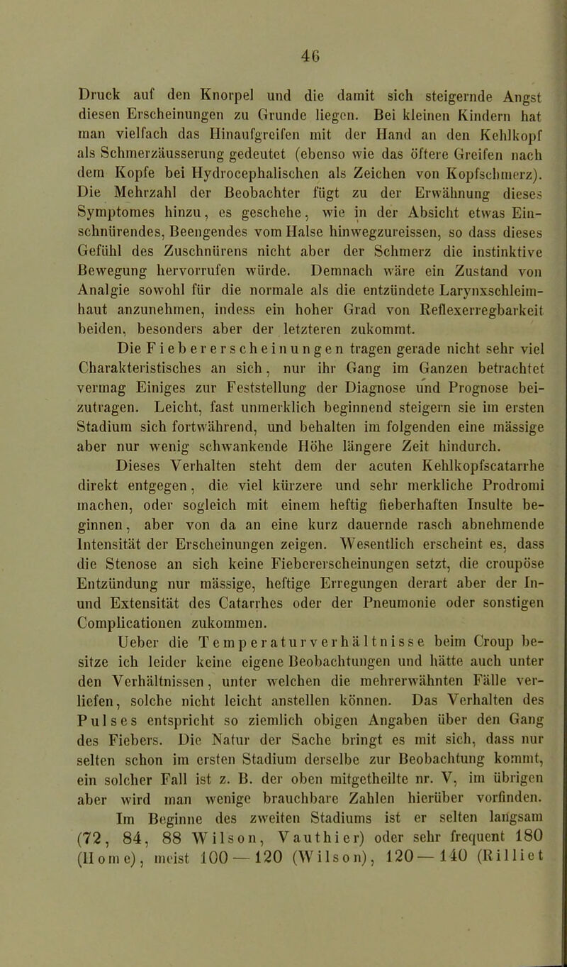 Druck auf den Knorpel und die damit sich steigernde Angst diesen Erscheinungen zu Grunde liegen. Bei kleinen Kindern hat man vielfach das Hinaufgreifen mit der Hand an den Kehlkopf als Schmerzäusserung gedeutet (ebenso wie das öftere Greifen nach dem Kopfe bei Hydrocephalischen als Zeichen von Kopfschmerz). Die Mehrzahl der Beobachter fügt zu der Erwähnung dieses Symptomes hinzu, es geschehe, wie in der Absicht etwas Ein- schnürendes, Beengendes vom Halse hinwegzureissen, so dass dieses Gefühl des Zuschnürens nicht aber der Schmerz die instinktive Bewegung hervorrufen würde. Demnach wäre ein Zustand von Analgie sowohl für die normale als die entzündete Larynxschleim- haut anzunehmen, indess ein hoher Grad von Reflexerregbarkeit beiden, besonders aber der letzteren zukommt. Die Fieber erschein ungen tragen gerade nicht sehr viel Charakteristisches an sich, nur ihr Gang im Ganzen betrachtet vermag Einiges zur Feststellung der Diagnose und Prognose bei- zutragen. Leicht, fast unmerklich beginnend steigern sie im ersten Stadium sich fortwährend, und behalten im folgenden eine massige aber nur wenig schwankende Höhe längere Zeit hindurch. Dieses Verhalten steht dem der acuten Kehlkopfscatarrhe direkt entgegen, die viel kürzere und sehr merkliche Prodromi machen, oder sogleich mit einem heftig fieberhaften Insulte be- ginnen , aber von da an eine kurz dauernde rasch abnehmende Intensität der Erscheinungen zeigen. Wesentlich erscheint es, dass die Stenose an sich keine Fiebererscheinungen setzt, die croupöse Entzündung nur massige, heftige Erregungen derart aber der In- und Extensität des Catarrhes oder der Pneumonie oder sonstigen Complicationen zukommen. U eber die Temperatur Verhältnisse beim Croup be- sitze ich leider keine eigene Beobachtungen und hätte auch unter den Verhältnissen, unter welchen die mehrerwähnten Fälle ver- liefen, solche nicht leicht anstellen können. Das Verhalten des Pulses entspricht so ziendich obigen Angaben über den Gang des Fiebers. Die Natur der Sache bringt es mit sich, dass nur selten schon im ersten Stadium derselbe zur Beobachtung kommt, ein solcher Fall ist z. B. der oben mitgetheilte nr. V, im übrigen aber wird man wenige brauchbare Zahlen hierüber vorfinden. Im Beginne des zweiten Stadiums ist er selten langsam (72, 84, 88 Wilson, V aut hi er) oder sehr frequent 180 (Home), meist 100 — 120 (Wilson), 120— 140 (Rilltet