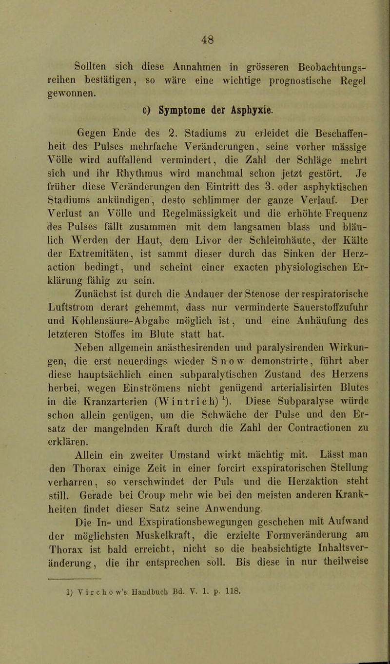 Sollten sich diese Annahmen in grösseren Beobachtungs- reihen bestätigen, so wäre eine wichtige prognostische Regel gewonnen. c) Symptome der Asphyxie. Gegen Ende des 2. Stadiums zu erleidet die Beschaffen- heit des Pulses mehrfache Veränderungen, seine vorher mässige Völle wird auffallend vermindert, die Zahl der Schläge mehrt sich und ihr Rhythmus wird manchmal schon jetzt gestört. Je früher diese Veränderungen den Eintritt des 3. oder asphyktischen Stadiums ankündigen, desto schlimmer der ganze Verlauf. Der Verlust an Völle und Regelmässigkeit und die erhöhte Frequenz des Pulses fällt zusammen mit dem langsamen blass und bläu- lich Werden der Haut, dem Livor der Schleimhäute, der Kälte der Extremitäten, ist sammt dieser durch das Sinken der Herz- action bedingt, und scheint einer exacten physiologischen Er- klärung fähig zu sein. Zunächst ist durch die Andauer der Stenose der respiratorische Luftstrom derart gehemmt, dass nur verminderte Sauerstoffzufuhr und Kohlensäure-Abgabe möglich ist, und eine Anhäufung des letzteren Stoffes im Blute statt hat. Neben allgemein anästhesirenden und paralysirenden Wirkun- gen, die erst neuerdings wieder Snow demonstrirte, führt aber diese hauptsächlich einen subparalytischen Zustand des Herzens herbei, wegen Einströmens nicht genügend arterialisirten Blutes in die Kranzarterien (Wintrich)1). Diese Subparalyse würde schon allein genügen, um die Schwäche der Pulse und den Er- satz der mangelnden Kraft durch die Zahl der Contractionen zu erklären. Allein ein zweiter Umstand wirkt mächtig mit. Lässt man den Thorax einige Zeit in einer forcirt exspiratorischen Stellung verharren, so verschwindet der Puls und die Herzaktion steht still. Gerade bei Croup mehr wie bei den meisten anderen Krank- heiten findet dieser Satz seine Anwendung. Die In- und Exspirationsbewegungen geschehen mit Aufwand der möglichsten Muskelkraft, die erzielte Formveränderung am Thorax ist bald erreicht, nicht so die beabsichtigte Inhaltsver- änderung, die ihr entsprechen soll. Bis diese in nur theilweise 1) Yirchow’s Haudbuch Bd. V. 1. p. 118.