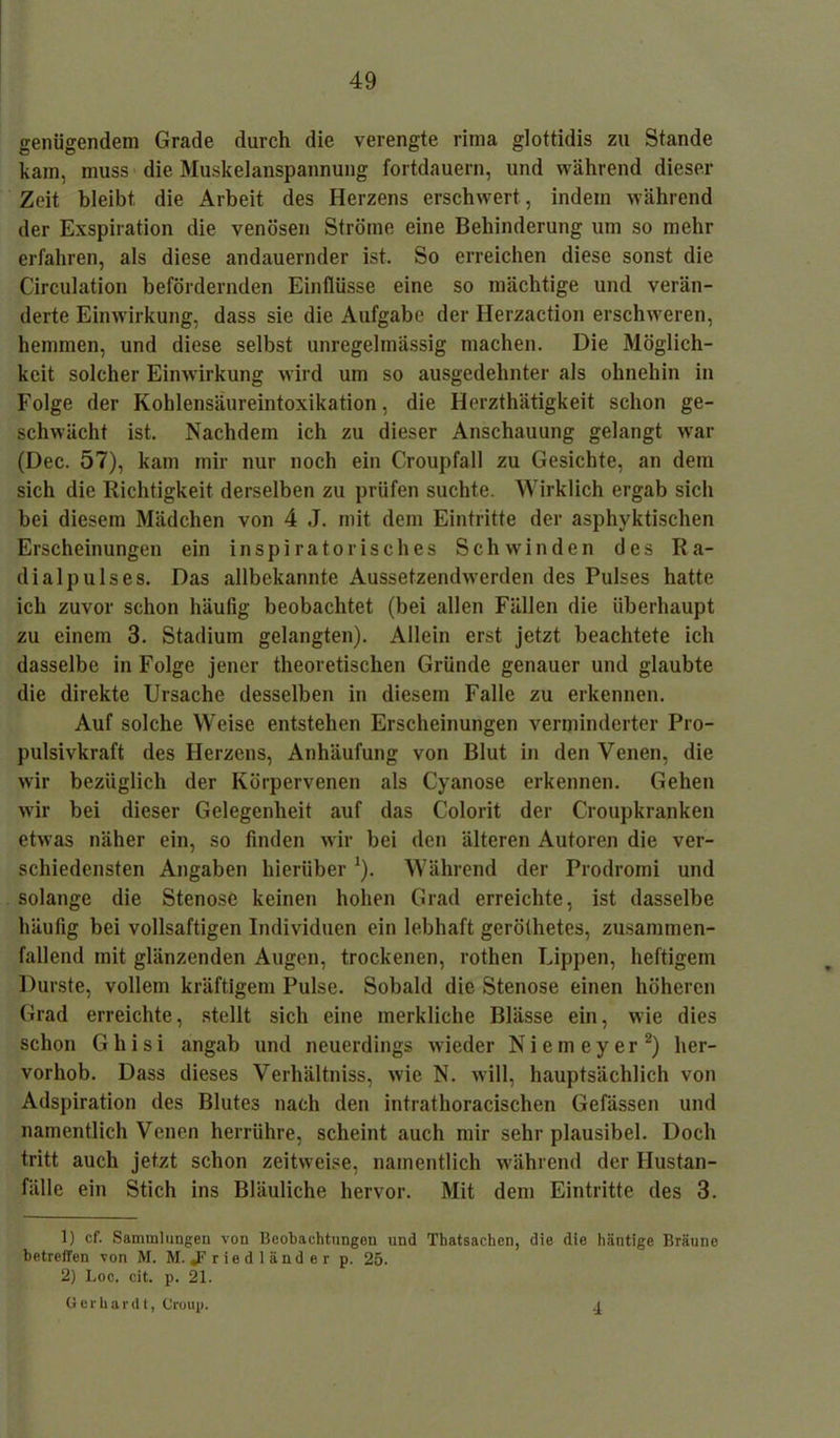 genügendem Grade durch die verengte rima glottidis zu Stande kam, muss die Muskelanspannung fortdauern, und während dieser Zeit bleibt die Arbeit des Herzens erschwert, indem während der Exspiration die venösen Ströme eine Behinderung um so mehr erfahren, als diese andauernder ist. So erreichen diese sonst die Circulation befördernden Einflüsse eine so mächtige und verän- derte Einwirkung, dass sie die Aufgabe der Herzaction erschweren, hemmen, und diese selbst unregelmässig machen. Die Möglich- keit solcher Einwirkung wird um so ausgedehnter als ohnehin in Folge der Kohlensäureintoxikation, die Herzthätigkeit schon ge- schwächt ist. Nachdem ich zu dieser Anschauung gelangt war (Dec. 57), kam mir nur noch ein Croupfall zu Gesichte, an dem sich die Richtigkeit derselben zu prüfen suchte. Wirklich ergab sich bei diesem Mädchen von 4 J. mit dem Eintritte der asphyktischen Erscheinungen ein inspiratorisches Schwinden des Ra- dialpulses. Das allbekannte Aussetzendwerden des Pulses hatte ich zuvor schon häufig beobachtet (bei allen Fällen die überhaupt zu einem 3. Stadium gelangten). Allein erst jetzt beachtete ich dasselbe in Folge jener theoretischen Gründe genauer und glaubte die direkte Ursache desselben in diesem Falle zu erkennen. Auf solche Weise entstehen Erscheinungen verminderter Pro- pulsivkraft des Herzens, Anhäufung von Blut in den Venen, die wir bezüglich der Körpervenen als Cyanose erkennen. Gehen wir bei dieser Gelegenheit auf das Colorit der Croupkranken etwas näher ein, so finden wir bei den älteren Autoren die ver- schiedensten Angaben hierüber *). Während der Prodromi und solange die Stenose keinen hohen Grad erreichte, ist dasselbe häufig bei vollsaftigen Individuen ein lebhaft geröthetes, zusammen- fallend mit glänzenden Augen, trockenen, rothen Lippen, heftigem Durste, vollem kräftigem Pulse. Sobald die Stenose einen höheren Grad erreichte, stellt sich eine merkliche Blässe ein, wie dies schon Ghisi angab und neuerdings wieder Ni ein ey er1 2) her- vorhob. Dass dieses Verhältniss, wie N. will, hauptsächlich von Adspiration des Blutes nach den intrathoracischen Gefässen und namentlich Venen herrühre, scheint auch mir sehr plausibel. Doch tritt auch jetzt schon zeitweise, namentlich während der Hustan- fälle ein Stich ins Bläuliche hervor. Mit dem Eintritte des 3. 1) cf. Sannnlungeu von Beobachtungen und Thatsachen, die die hantige Bräune betreffen von M. M. «Friedländer p. 25. 2) Loc. cit. p. 21. Gerhardt, Croup. 4