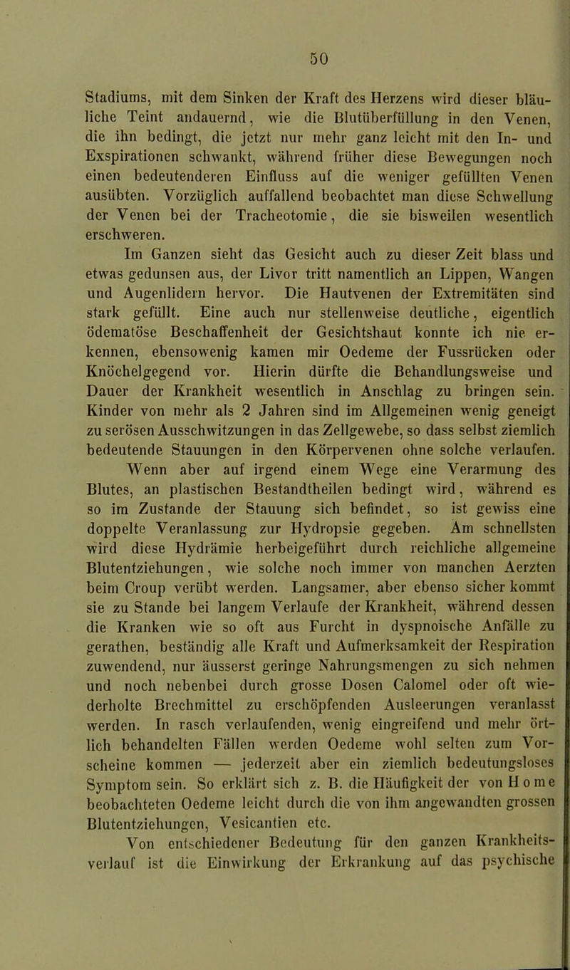 Stadiums, mit dem Sinken der Kraft des Herzens wird dieser bläu- liche Teint andauernd, wie die Blutüberfüllung in den Venen, die ihn bedingt, die jetzt nur mehr ganz leicht mit den In- und Exspirationen schwankt, während früher diese Bewegungen noch einen bedeutenderen Einfluss auf die weniger gefüllten Venen ausübten. Vorzüglich auffallend beobachtet man diese Schwellung der Venen bei der Tracheotomie, die sie bisweilen wesentlich erschweren. Im Ganzen sieht das Gesicht auch zu dieser Zeit blass und etwas gedunsen aus, der Livor tritt namentlich an Lippen, Wangen und Augenlidern hervor. Die Hautvenen der Extremitäten sind stark gefüllt. Eine auch nur stellenweise deutliche, eigentlich ödematöse Beschaffenheit der Gesichtshaut konnte ich nie er- kennen, ebensowenig kamen mir Oedeme der Fussriicken oder Knöchelgegend vor. Hierin dürfte die Behandlungsweise und Dauer der Krankheit wesentlich in Anschlag zu bringen sein. Kinder von mehr als 2 Jahren sind im Allgemeinen wenig geneigt zu serösen Ausschwitzungen in das Zellgewebe, so dass selbst ziemlich bedeutende Stauungen in den Körpervenen ohne solche verlaufen. Wenn aber auf irgend einem Wege eine Verarmung des Blutes, an plastischen Bestandtheilen bedingt wird, während es so im Zustande der Stauung sich befindet, so ist gewiss eine doppelte Veranlassung zur Hydropsie gegeben. Am schnellsten wird diese Ilydrämie herbeigeführt durch reichliche allgemeine Blutentziehungen, wie solche noch immer von manchen Aerzten beim Croup verübt werden. Langsamer, aber ebenso sicher kommt sie zustande bei langem Verlaufe der Krankheit, während dessen die Kranken wie so oft aus Furcht in dyspnoische Anfälle zu gerathen, beständig alle Kraft und Aufmerksamkeit der Respiration zuwendend, nur äusserst geringe Nahrungsmengen zu sich nehmen und noch nebenbei durch grosse Dosen Calomel oder oft wie- derholte Brechmittel zu erschöpfenden Ausleerungen veranlasst werden. In rasch verlaufenden, wenig eingreifend und mehr ört- lich behandelten Fällen werden Oedeme wohl selten zum Vor- scheine kommen — jederzeit aber ein ziemlich bedeutungsloses Symptom sein. So erklärt sich z. B. die Häufigkeit der von Home beobachteten Oedeme leicht durch die von ihm angewandten grossen Blutentziehungen, Vesicantien etc. Von entschiedener Bedeutung für den ganzen Krankheits- verlauf ist die Einwirkung der Erkrankung auf das psychische