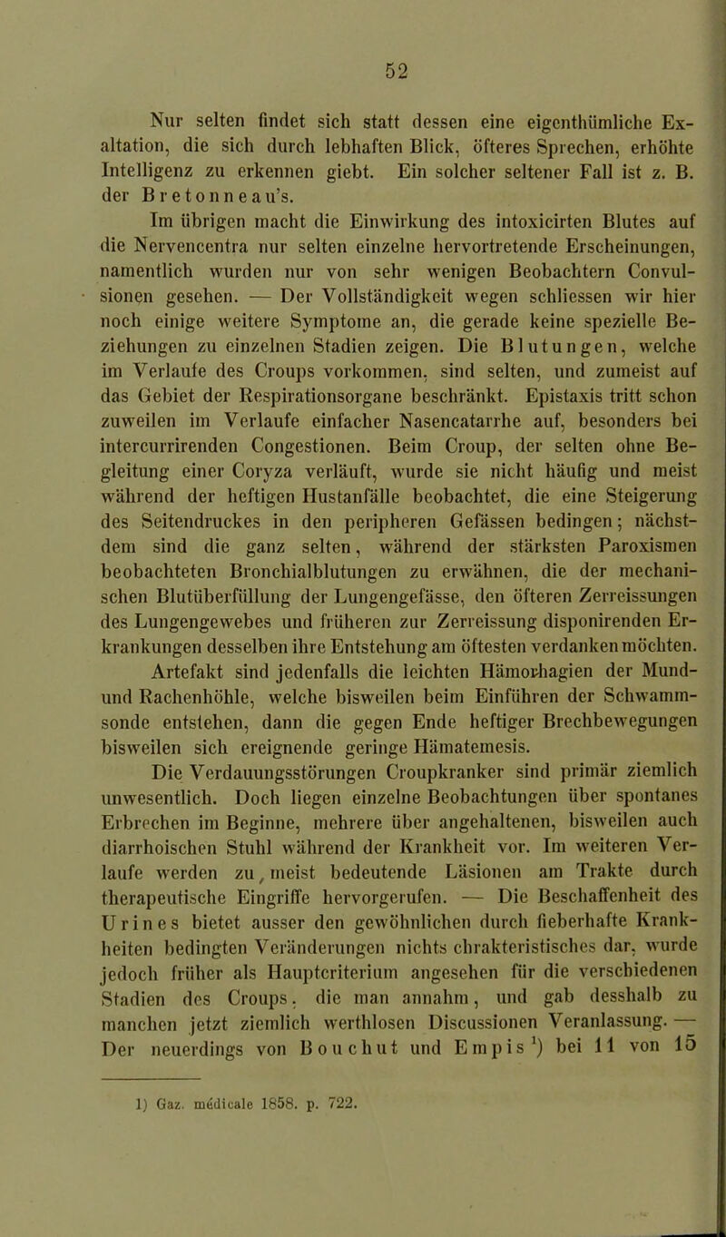 Nur selten findet sich statt dessen eine eigentümliche Ex- altation, die sich durch lebhaften Blick, öfteres Sprechen, erhöhte Intelligenz zu erkennen giebt. Ein solcher seltener Fall ist z. B. der Bretonneau’s. Im übrigen macht die Einwirkung des intoxicirten Blutes auf die Nervencentra nur selten einzelne hervortretende Erscheinungen, namentlich wurden nur von sehr wenigen Beobachtern Convul- sionen gesehen. — Der Vollständigkeit wegen schliessen wir hier noch einige weitere Symptome an, die gerade keine spezielle Be- ziehungen zu einzelnen Stadien zeigen. Die Blutungen, welche im Verlaufe des Croups Vorkommen, sind selten, und zumeist auf das Gebiet der Respirationsorgane beschränkt. Epistaxis tritt schon zuweilen im Verlaufe einfacher Nasencatarrhe auf, besonders bei intercurrirenden Congestionen. Beim Croup, der selten ohne Be- gleitung einer Coryza verläuft, wurde sie nicht häufig und meist während der heftigen Hustanfälle beobachtet, die eine Steigerung des Seitendruckes in den peripheren Gefässen bedingen; nächst- dem sind die ganz selten, während der stärksten Paroxismen beobachteten Bronchialblutungen zu erwähnen, die der mechani- schen Blutüberfüllung der Lungengefässe, den öfteren Zerreissungen des Lungengewebes und früheren zur Zerreissung disponirenden Er- krankungen desselben ihre Entstehung am öftesten verdanken möchten. Artefakt sind jedenfalls die leichten Hämorhagien der Mund- und Rachenhöhle, welche bisweilen beim Einführen der Schwamm- sonde entstehen, dann die gegen Ende heftiger Brechbewegungen bisweilen sich ereignende geringe Hämatemesis. Die Verdauungsstörungen Croupkranker sind primär ziemlich unwesentlich. Doch liegen einzelne Beobachtungen über spontanes Erbrechen im Beginne, mehrere über angehaltenen, bisweilen auch diarrhoischen Stuhl während der Krankheit vor. Im weiteren Ver- laufe werden zu, meist bedeutende Läsionen am Trakte durch therapeutische Eingriffe hervorgerufen. — Die Beschaffenheit des Urin es bietet ausser den gewöhnlichen durch fieberhafte Krank- heiten bedingten Veränderungen nichts clirakteristisches dar, wurde jedoch früher als Hauptcriterium angesehen für die verschiedenen Stadien des Croups, die man annahm, und gab desshalb zu manchen jetzt ziemlich werthlosen Discussionen Veranlassung. — Der neuerdings von Bouchut und Empis1) bei 11 von 15 1) Gaz. madicale 1858. p. 722.