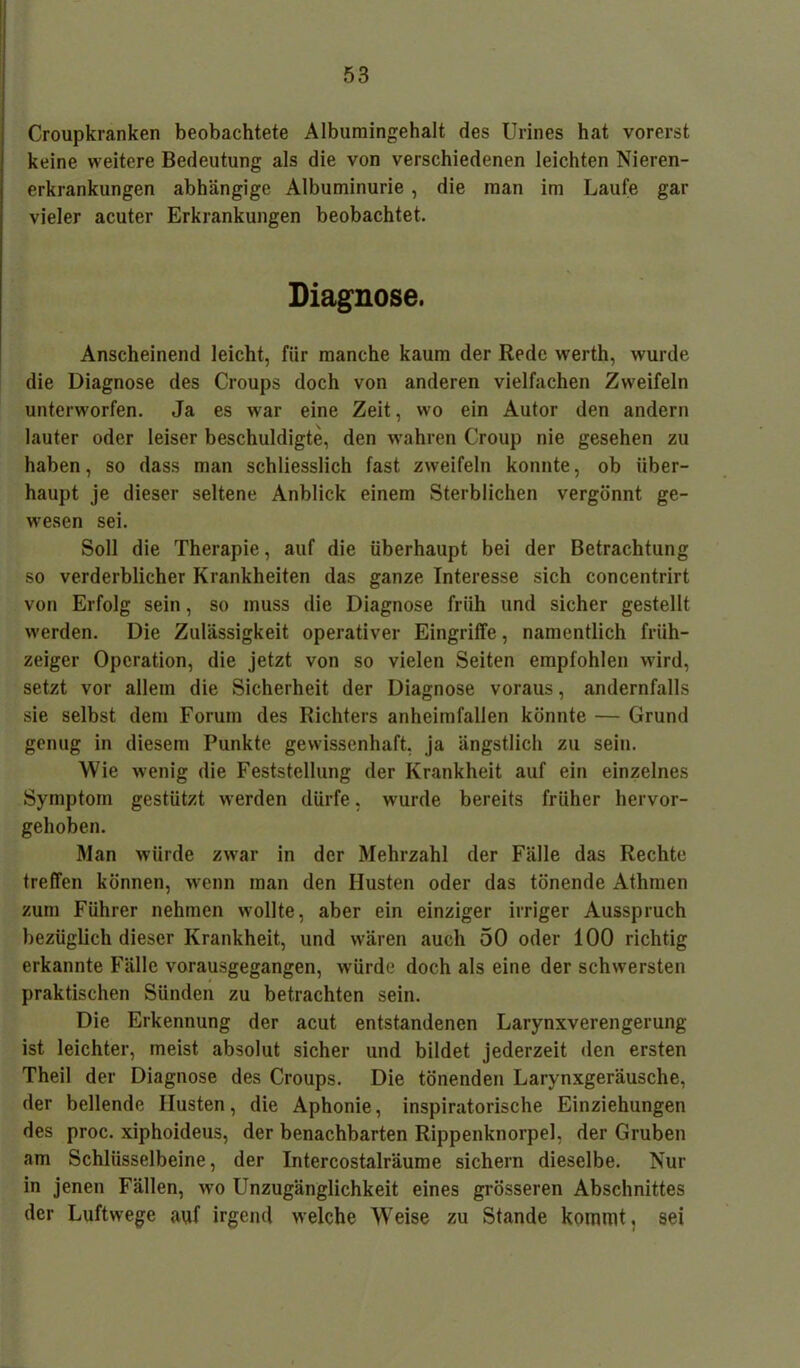 Croupkranken beobachtete Albumingehalt des Urines hat vorerst keine weitere Bedeutung als die von verschiedenen leichten Nieren- erkrankungen abhängige Albuminurie, die man im Laufe gar vieler acuter Erkrankungen beobachtet. Diagnose. Anscheinend leicht, für manche kaum der Rede werth, wurde die Diagnose des Croups doch von anderen vielfachen Zweifeln unterworfen. Ja es war eine Zeit, wo ein Autor den andern lauter oder leiser beschuldigte, den wahren Croup nie gesehen zu haben, so dass man schliesslich fast zweifeln konnte, ob über- haupt je dieser seltene Anblick einem Sterblichen vergönnt ge- wesen sei. Soll die Therapie, auf die überhaupt bei der Betrachtung so verderblicher Krankheiten das ganze Interesse sich concentrirt von Erfolg sein, so muss die Diagnose früh und sicher gestellt werden. Die Zulässigkeit operativer Eingriffe, namentlich friih- zeiger Operation, die jetzt von so vielen Seiten empfohlen wird, setzt vor allem die Sicherheit der Diagnose voraus, andernfalls sie selbst dem Forum des Richters anheimfallen könnte — Grund genug in diesem Punkte gewissenhaft, ja ängstlich zu sein. Wie wenig die Feststellung der Krankheit auf ein einzelnes Symptom gestützt werden dürfe, wurde bereits früher hervor- gehoben. Man würde zwar in der Mehrzahl der Fälle das Rechte treffen können, wenn man den Husten oder das tönende Athmen zum Führer nehmen wollte, aber ein einziger irriger Ausspruch bezüglich dieser Krankheit, und wären auch 50 oder 100 richtig erkannte Fälle vorausgegangen, würde doch als eine der schwersten praktischen Sünden zu betrachten sein. Die Erkennung der acut entstandenen Larynxverengerung ist leichter, meist absolut sicher und bildet jederzeit den ersten Theil der Diagnose des Croups. Die tönenden Larynxgeräusche, der bellende Husten, die Aphonie, inspiratorische Einziehungen des proc. xiphoideus, der benachbarten Rippenknorpel, der Gruben am Schlüsselbeine, der Intercostalräume sichern dieselbe. Nur in jenen Fällen, wo Unzugänglichkeit eines grösseren Abschnittes der Luftwege auf irgend welche Weise zu Stande kommt, sei