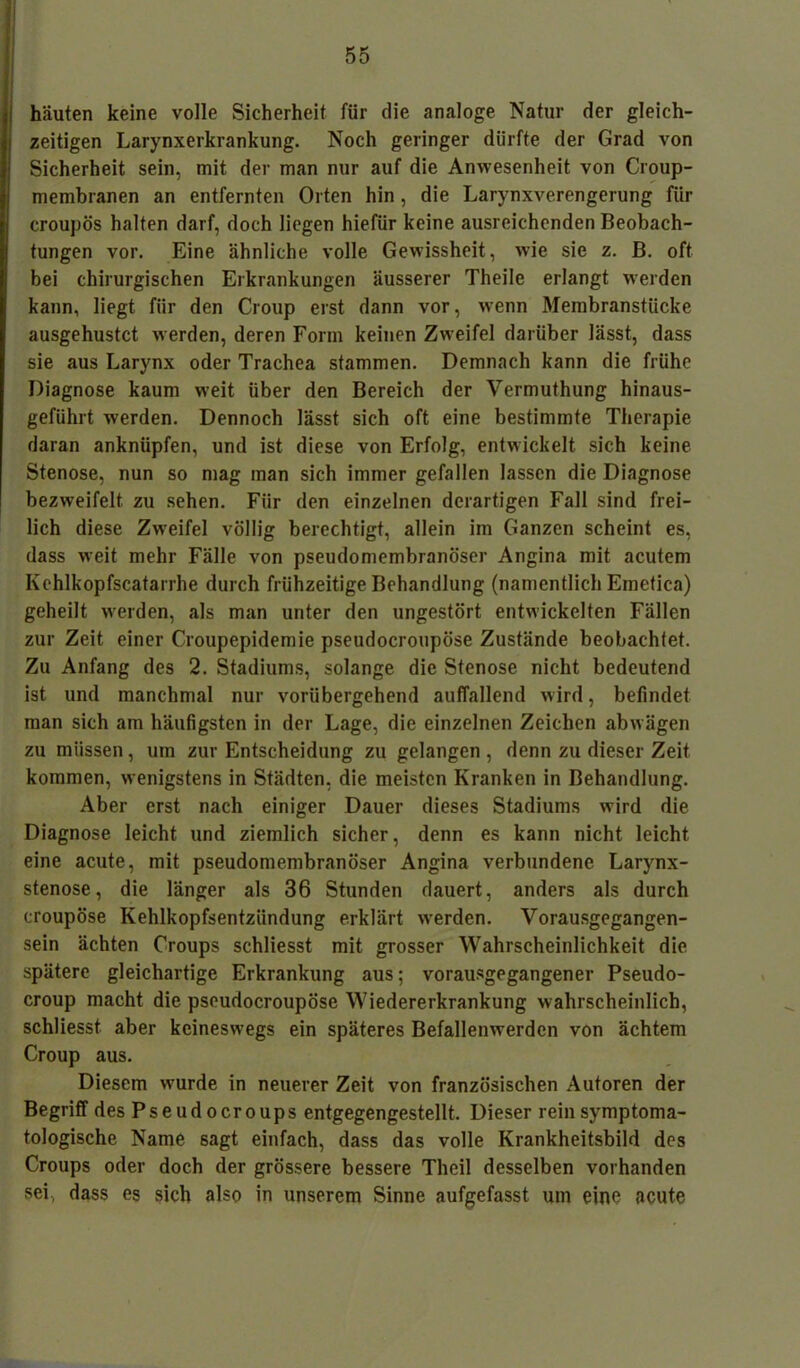 häuten keine volle Sicherheit für die analoge Natur der gleich- zeitigen Larynxerkrankung. Noch geringer dürfte der Grad von Sicherheit sein, mit der man nur auf die Anwesenheit von Croup- membranen an entfernten Orten hin , die Larynxverengerung für croupös halten darf, doch liegen hiefür keine ausreichenden Beobach- tungen vor. Eine ähnliche volle Gewissheit, wie sie z. B. oft bei chirurgischen Erkrankungen äusserer Theile erlangt werden kann, liegt für den Croup erst dann vor, wenn Membranstücke ausgehustet werden, deren Form keinen Zweifel darüber lässt, dass sie aus Larynx oder Trachea stammen. Demnach kann die frühe Diagnose kaum weit über den Bereich der Vermuthung hinaus- geführt werden. Dennoch lässt sich oft eine bestimmte Therapie daran anknüpfen, und ist diese von Erfolg, entwickelt sich keine Stenose, nun so mag man sich immer gefallen lassen die Diagnose bezweifelt zu sehen. Für den einzelnen derartigen Fall sind frei- lich diese Zweifel völlig berechtigt, allein im Ganzen scheint es, dass weit mehr Fälle von pseudomembranöser Angina mit acutem Kehlkopfscatarrhe durch frühzeitige Behandlung (namentlich Emetica) geheilt werden, als man unter den ungestört entwickelten Fällen zur Zeit einer Croupepidemie pseudocroupöse Zustände beobachtet. Zu Anfang des 2. Stadiums, solange die Stenose nicht bedeutend ist und manchmal nur vorübergehend auffallend wird, befindet man sich am häufigsten in der Lage, die einzelnen Zeichen abwägen zu müssen, um zur Entscheidung zu gelangen , denn zu dieser Zeit kommen, wenigstens in Städten, die meisten Kranken in Behandlung. Aber erst nach einiger Dauer dieses Stadiums wird die Diagnose leicht und ziemlich sicher, denn es kann nicht leicht eine acute, mit pseudomembranöser Angina verbundene Larynx- stenose, die länger als 36 Stunden dauert, anders als durch croupöse Kehlkopfsentzündung erklärt werden. Vorausgegangen- sein ächten Croups schliesst mit grosser Wahrscheinlichkeit die spätere gleichartige Erkrankung aus; vorausgegangener Pseudo- croup macht die pseudocroupöse Wiedererkrankung wahrscheinlich, schliesst aber keineswegs ein späteres Befallenwerden von ächtem Croup aus. Diesem wurde in neuerer Zeit von französischen Autoren der Begriff des Pseudocroups entgegengestellt. Dieser rein symptoma- tologische Name sagt einfach, dass das volle Krankheitsbild des Croups oder doch der grössere bessere Theil desselben vorhanden sei, dass es sich also in unserem Sinne aufgefasst um eine acute