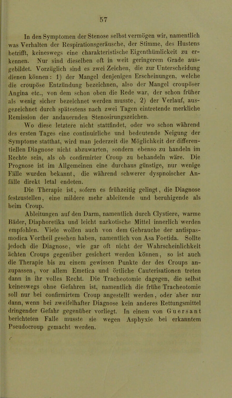 In den Symptomen der Stenose selbst vermögen wir, namentlich was Verhalten der Respirationsgeräusche, der Stimme, des Hustens betrifft, keineswegs eine charakteristische Eigenthümlickeit zu er- kennen. Nur sind dieselben oft in weit geringerem Grade aus- gebildet. Vorzüglich sind es zwei Zeichen, die zur Unterscheidung dienen können: 1) der Mangel denjenigen Erscheinungen, welche die croupöse Entzündung bezeichnen, also der Mangel croupöser Angina etc., von dem schon oben die Rede war, der schon früher als wenig sicher bezeichnet werden musste, 2) der Verlauf, aus- gezeichnet durch spätestens nach zwei Tagen eintretende merkliche Remission der andauernden Stenosirungszeichen. Wo diese letztere nicht stattfindet, oder wo schon während des ersten Tages eine continuirliche und bedeutende Neigung der Symptome statthat, wird man jederzeit die Möglichkeit der differen- tiellen Diagnose nicht abzuwarten, sondern ebenso zu handeln im Rechte sein, als ob confirmirter Croup zu behandeln wäre. Die Prognose ist im Allgemeinen eine durchaus günstige, nur wenige Fälle wurden bekannt, die während schwerer dyspnoischer An- fälle direkt letal endeten. Die Therapie ist, sofern es frühzeitig gelingt, die Diagnose festzustellen, eine mildere mehr ableitende und beruhigende als beim Croup. Ableitungen auf den Darm, namentlich durch Clystiere, warme Bäder, Diaphoretika und leicht narkotische Mittel innerlich werden empfohlen. Viele wollen auch von dem Gebrauche der antispas- inodica Vortheil gesehen haben, namentlich von Asa Foetida. Sollte jedoch die Diagnose, wie gar oft nicht der Wahrscheinlichkeit ächten Croups gegenüber gesichert werden können, so ist auch die Therapie bis zu einem gewissen Punkte der des Croups an- zupassen , vor allem Emetica und örtliche Cauterisationen treten dann in ihr volles Recht. Die Tracheotomie dagegen, die selbst keineswegs ohne Gefahren ist, namentlich die frühe Tracheotomie soll nur bei confirmirtem Croup angestellt werden, oder aber nur dann, wenn bei zweifelhafter Diagnose kein anderes Rettungsmittel dringender Gefahr gegenüber vorliegt, ln einem von Guersant berichteten Falle musste sie wegen Asphyxie bei erkanntem Pseudocroup gemacht werden.