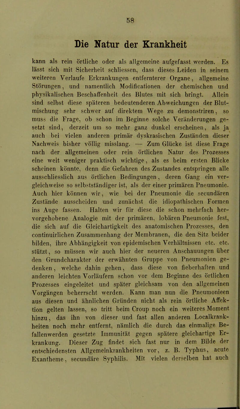 Die Natur der Krankheit kann als rein örtliche oder als allgemeine aufgefasst werden. Es lässt sich mit Sicherheit schliessen, dass dieses Leiden in seinem weiteren Verlaufe Erkrankungen entfernterer Organe, allgemeine Störungen, und namentlich Modificationen der chemischen und physikalischen Beschaffenheit des Blutes mit sich bringt. Allein sind selbst diese späteren bedeutenderen Abweichungen der Blut- mischung sehr schwer auf direktem Wege zu demonstriren, so muss die Frage, ob schon im Beginne solche Veränderungen ge- setzt sind, derzeit um so mehr ganz dunkel erscheinen, als ja auch bei vielen anderen primär dyskrasischen Zuständen dieser Nachweis bisher völlig misslang. — Zum Glücke ist diese Frage nach der allgemeinen oder rein örtlichen Natur des Prozesses eine weit weniger praktisch wichtige, als es beim ersten Blicke scheinen könnte, denn die Gefahren des Zustandes entspringen alle ausschliesslich aus örtlichen Bedingungen, deren Gang ein ver- gleichweise so selbstständiger ist, als der einer primären Pneumonie. Auch hier können wir, wie bei der Pneumonie die secundären Zustände ausscheiden und zunächst die idiopathischen Formen ins Auge fassen. Halten wir für diese die schon mehrfach her- vorgehobene Analogie mit der primären, lobären Pneumonie fest, die sich auf die Gleichartigkeit des anatomischen Prozesses, den continuiiiichen Zusammenhang der Membranen, die den Sitz beider bilden, ihre Abhängigkeit von epidemischen Verhältnissen etc. etc. stützt, so müssen wir auch hier der neueren Anschauungen über den Grundcharakter der erwähnten Gruppe von Pneumonien ge- denken , welche dahin gehen, dass diese von fieberhaften und anderen leichten Vorläufern schon vor dem Beginne des örtlichen Prozesses eingeleitet und später gleichsam von den allgemeinen Vorgängen beherrscht werden. Kann man nun die Pneumonieen aus diesen und ähnlichen Gründen nicht als rein örtliche Affek- tion gelten lassen, so tritt beim Croup noch ein weiteres Moment hinzu, das ihn von dieser und fast allen anderen Localkrank- heiten noch mehr entfernt, nämlich die durch das einmalige Be- fallenwerden gesetzte Immunität gegen spätere gleichartige Er- krankung. Dieser Zug findet sich fast nur in dem Bilde der entschiedensten Allgemeinkrankheiten vor, z. B. Typhus, acute Exantheme, secundäre Syphilis. Mit vielen derselben hat auch