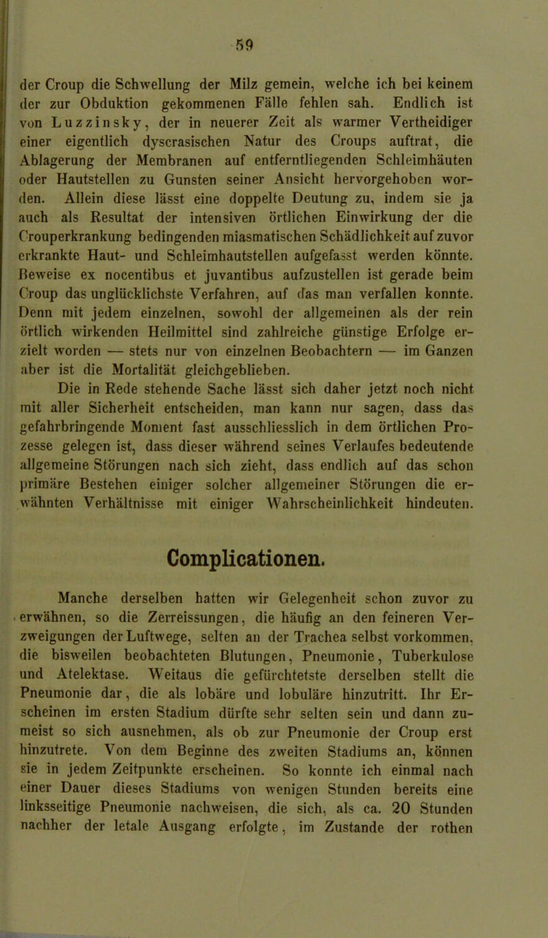 der Croup die Schwellung der Milz gemein, welche ich bei keinem der zur Obduktion gekommenen Fälle fehlen sah. Endlich ist von Luzzinsky, der in neuerer Zeit als warmer Vertheidiger einer eigentlich dyscrasischen Natur des Croups auftrat, die Ablagerung der Membranen auf entferntliegenden Schleimhäuten oder Hautstellen zu Gunsten seiner Ansicht hervorgehoben wor- den. Allein diese lässt eine doppelte Deutung zu, indem sie ja auch als Resultat der intensiven örtlichen Einwirkung der die Crouperkrankung bedingenden miasmatischen Schädlichkeit auf zuvor erkrankte Haut- und Schleimhautstellen aufgefasst werden könnte. Beweise ex nocentibus et juvantibus aufzustellen ist gerade beim Croup das unglücklichste Verfahren, auf das man verfallen konnte. Denn mit jedem einzelnen, sowohl der allgemeinen als der rein örtlich wirkenden Heilmittel sind zahlreiche günstige Erfolge er- zielt worden — stets nur von einzelnen Beobachtern — im Ganzen aber ist die Mortalität gleichgeblieben. Die in Rede stehende Sache lässt sich daher jetzt noch nicht mit aller Sicherheit entscheiden, man kann nur sagen, dass das gefahrbringende Moment fast ausschliesslich in dem örtlichen Pro- zesse gelegen ist, dass dieser während seines Verlaufes bedeutende allgemeine Störungen nach sich zieht, dass endlich auf das schon primäre Bestehen einiger solcher allgemeiner Störungen die er- wähnten Verhältnisse mit einiger Wahrscheinlichkeit hindeuten. Complicationen. Manche derselben hatten wir Gelegenheit schon zuvor zu erwähnen, so die Zerreissungen, die häufig an den feineren Ver- zweigungen der Luftwege, selten an der Trachea selbst Vorkommen, die bisweilen beobachteten Blutungen, Pneumonie, Tuberkulose und Atelektase. Weitaus die gefürchtetste derselben stellt die Pneumonie dar, die als lobäre und lobuläre hinzutritt. Ihr Er- scheinen im ersten Stadium dürfte sehr selten sein und dann zu- meist so sich ausnehmen, als ob zur Pneumonie der Croup erst hinzutrete. Von dem Beginne des zweiten Stadiums an, können sie in jedem Zeitpunkte erscheinen. So konnte ich einmal nach einer Dauer dieses Stadiums von wenigen Stunden bereits eine linksseitige Pneumonie nachweisen, die sich, als ca. 20 Stunden nachher der letale Ausgang erfolgte, im Zustande der rothen