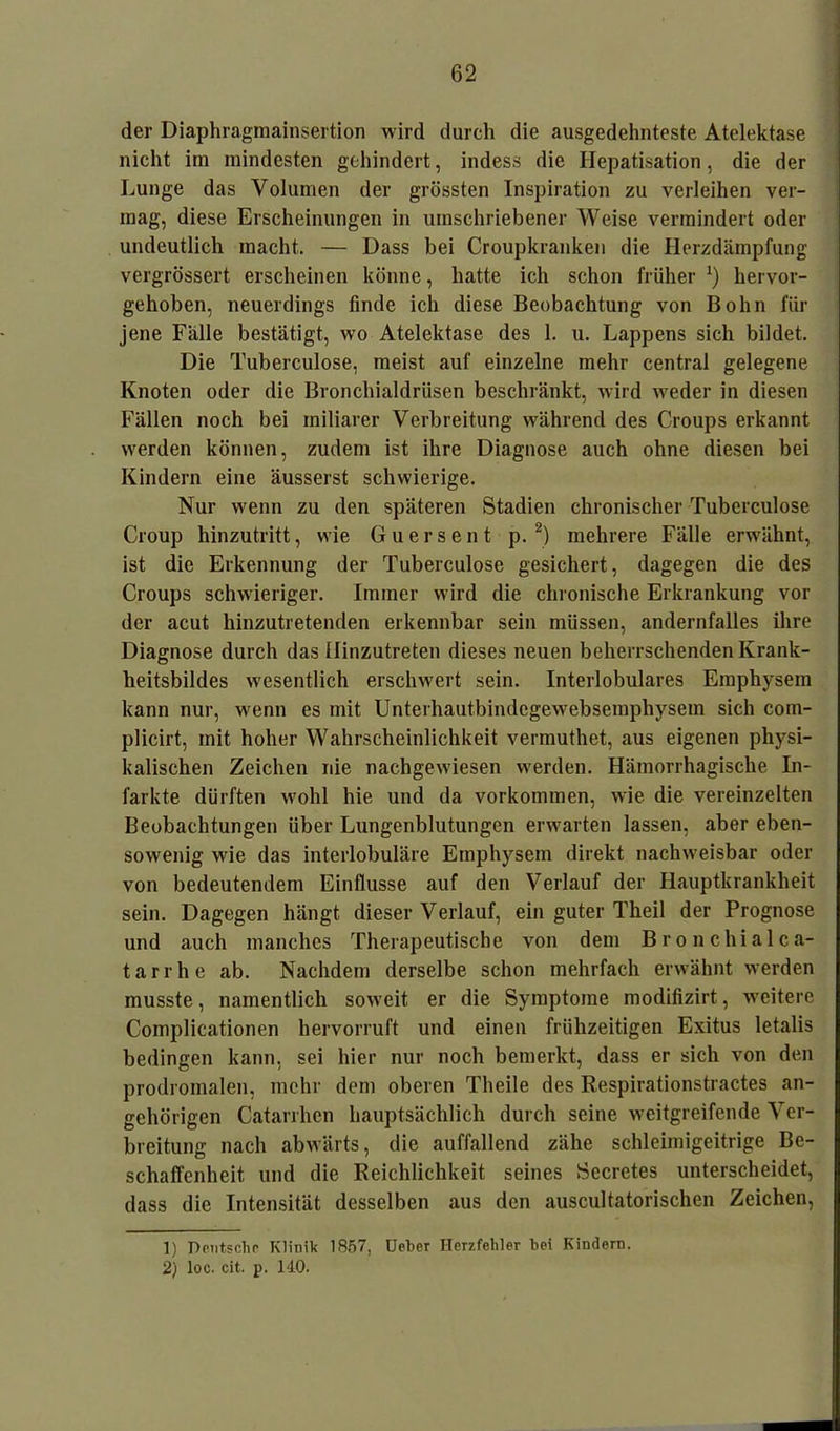 der Diaphragmainsertion wird durch die ausgedehnteste Atelektase nicht im mindesten gehindert, indess die Hepatisation, die der Lunge das Volumen der grössten Inspiration zu verleihen ver- mag, diese Erscheinungen in umschriebener Weise vermindert oder undeutlich macht. — Dass bei Croupkranken die Herzdämpfung vergrössert erscheinen könne, hatte ich schon früher J) hervor- gehoben, neuerdings finde ich diese Beobachtung von Bohn für jene Fälle bestätigt, wo Atelektase des 1. u. Lappens sich bildet. Die Tuberculose, meist auf einzelne mehr central gelegene Knoten oder die Bronchialdrüsen beschränkt, wird weder in diesen Fällen noch bei miliarer Verbreitung während des Croups erkannt werden können, zudem ist ihre Diagnose auch ohne diesen bei Kindern eine äusserst schwierige. Nur wenn zu den späteren Stadien chronischer Tuberculose Croup hinzutritt, wie Guersent p. 1 2) mehrere Fälle erwähnt, ist die Erkennung der Tuberculose gesichert, dagegen die des Croups schwieriger. Immer wird die chronische Erkrankung vor der acut hinzutretenden erkennbar sein müssen, andernfalles ihre Diagnose durch das Hinzutreten dieses neuen beherrschenden Krank- heitsbildes wesentlich erschwert sein. Interlobulares Emphysem kann nur, wenn es mit Unterhautbindegewebsemphysem sich com- plicirt, mit hoher Wahrscheinlichkeit vermuthet, aus eigenen physi- kalischen Zeichen nie nachgewiesen werden. Hämorrhagische In- farkte dürften wohl hie und da Vorkommen, wie die vereinzelten Beobachtungen über Lungenblutungen erwarten lassen, aber eben- sowenig wie das interlobuläre Emphysem direkt nachweisbar oder von bedeutendem Einflüsse auf den Verlauf der Hauptkrankheit sein. Dagegen hängt dieser Verlauf, ein guter Theil der Prognose und auch manches Therapeutische von dem Bronchialen- tarrhe ab. Nachdem derselbe schon mehrfach erwähnt werden musste, namentlich soweit er die Symptome modifizirt, weitere Complicationen hervorruft und einen frühzeitigen Exitus letalis bedingen kann, sei hier nur noch bemerkt, dass er sich von den prodromalen, mehr dem oberen Theile des Respirationstractes an- gehörigen Catarrhcn hauptsächlich durch seine weitgreifende Ver- breitung nach abwärts, die auffallend zähe schleimigeitrige Be- schaffenheit und die Reichlichkeit seines Secretes unterscheidet, dass die Intensität desselben aus den auscultatorischen Zeichen, 1) Deutsche Klinik 1857, Ueber Herzfehler bei Kindern. 2) loc. cit. p. 140.
