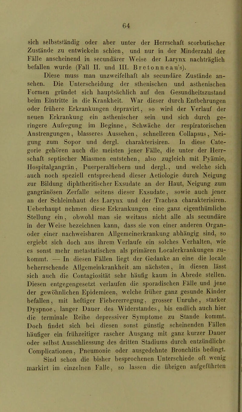 sich selbstständig oder aber unter der Herrschaft scorbutischer Zustände zu entwickeln schien, und nur in der Minderzahl der Fälle anscheinend in secundärer Weise der Larynx nachträglich befallen wurde (Fall II. und III. Br etonn eau’s). Diese muss man unzweifelhaft als secundäre Zustände an- sehen. Die Unterscheidung der sthenischen und asthenischen Formen gründet sich hauptsächlich auf den Gesundheitszustand beim Eintritte in die Krankheit. War dieser durch Entbehrungen oder frühere Erkrankungen depravirt, so wird der Verlauf der neuen Erkrankung ein asthenischer sein und sich durch ge- ringere Aufregung im Beginne, Schwäche der respiratorischen Anstrengungen, blässeres Aussehen, schnelleren Collapsus, Nei- gung zum Sopor und dergl. charakterisiren. In diese Cate- gorie gehören auch die meisten jener Fälle, die unter der Herr- schaft septischer Miasmen entstehen, also zugleich mit Pyämie, Ilospitalgangrän, Puerperalfiebern und dergl., und welche sich auch noch speziell entsprechend dieser Aetiologie durch Neigung zur Bildung diphtheritischer Exsudate an der Haut, Neigung zum gangränösen Zerfalle seitens dieser Exsudate, sowie auch jener an der Schleimhaut des Larynx und der Trachea charakterisiren. Ueberhaupt nehmen diese Erkrankungen eine ganz eigenthümliche Stellung ein, obwohl man sie weitaus nicht alle als secundäre in der Weise bezeichnen kann, dass sie von einer anderen Organ- oder einer nachweisbaren Allgemeinerkrankung abhängig sind, so ergiebt sich doch aus ihrem Verlaufe ein solches Verhalten, wie es sonst mehr metastatischen als primären Localerkrankungen zu- kommt. — In diesen Fällen liegt der Gedanke an eine die locale beherrschende Allgemeinkrankheit am nächsten, in diesen lässt sich auch die Contagiosität sehr häufig kaum in Abrede stellen. Diesen entgegengesetzt verlaufen die sporadischen Fälle und jene der gewöhnlichen Epidemieen, welche früher ganz gesunde Kinder befallen, mit heftiger Fiebererregung, grosser Unruhe, starker Dyspnoe, langer Dauer des Widerstandes, bis endlich auch hier die terminale Reihe depressiver Symptome zu Stande kommt. Doch findet sich bei diesen sonst günstig scheinenden Fällen häufiger ein frühzeitiger rascher Ausgang mit ganz kurzer Dauer oder selbst Ausschliessung des dritten Stadiums durch entzündliche Complicationen, Pneumonie oder ausgedehnte Bronchitis bedingt. Sind schon die bisher besprochenen Unterschiede oft wenig markirt im einzelnen Falle, so lassen die übrigen aufgeführten