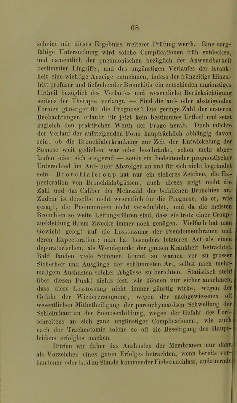 scheint mir dieses Ergebniss weiterer Prüfung werth. Eine sorg- fältige Untersuchung wird solche Complicationen früh entdecken, und namentlich der pneumonischen bezüglich der Anwendbarkeit bestimmter Eingriffe, und des ungünstigen Verlaufes der Krank- heit eine wichtige Anzeige entnehmen, indess der frühzeitige Hinzu- tritt profuser und tiefgehender Bronchitis ein entschieden ungünstiges Urtheil bezüglich des Verlaufes und wesentliche Berücksichtigung seitens der Therapie verlangt. — Sind die auf- oder absteigenden Formen günstiger für die Prognose? Die geringe Zahl der ersteren Beobachtungen erlaubt für jetzt kein bestimmtes Urtheil und setzt zugleich den praktischen Werth der Frage herab. Doch möchte der Verlauf der aufsteigenden Form hauptsächlich abhängig davon sein, ob die Bronchialerkrankung zur Zeit der Entwickelung der Stenose weit gediehen war oder beschränkt, schon mehr abge- laufen oder sich steigernd — somit ein bedeutender prognostischer Unterschied im Auf- oder Absteigen an und für sich nicht begründet sein. Bronchialcroup hat nur ein sicheres Zeichen, die Ex- pectoration von Bronchialabgüssen, auch dieses zeigt nicht die Zahl und das Caliber der Mehrzahl der befallenen Bronchien an. Zudem ist derselbe nicht wesentlich für die Prognose, da er, wie gesagt, die Pncumoniecn nicht verschuldet, und da die meisten Bronchien so weite Leitungsröhren sind, dass sie trotz einer Croup- auskleidung ihrem Zwecke immer noch genügen. Vielfach hat man Gewicht gelegt auf die Losstossung der Pseudomembranen und deren Expectoration ; man hat besonders letzteren Act als einen depuratorischen, als Wendepunkt der ganzen Krankheit betrachtet. Bald fanden viele Stimmen Grund zu warnen vor zu grosser Sicherheit und Ausgänge der schlimmsten Art, selbst nach mehr- maligem Aushusten solcher Abgüsse zu berichten. Statistisch steht über diesen Punkt nichts fest, wir können nur sicher annehmen, dass diese Losstossung nicht immer günstig wirke, wegen der Gefahr der Wiedererzeugung, wegen der nachgewiesenen oft wesentlichen Mitbetheiligung der parenchymatösen Schwellung der Schleimhaut an der Stenosenbildung, wegen der Gefahr des Fort- schreitens an sich ganz ungünstiger Complicationen, wie «auch nach der Tracheotomie solche so oft die Beseitigung des Haupt- leidens erfolglos machen. Dürfen wir daher das Aushusten der Membranen nur dann als Vorzeichen eines guten Erfolges betrachten, wenn bereits vor- handener oder bald zu Stande kommender Fiebernachlass, audauernde