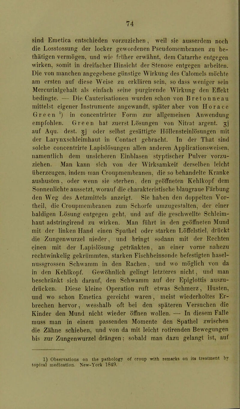 sind Emetica entschieden vorzuziehen , weil sie ausserdem noch die Losstossung der locker gewordenen Pseudomembranen zu be- thätigen vermögen, und wie früher erwähnt, dem Catarrhe entgegen wirken, somit in dreifacher Hinsicht der Stenose entgegen arbeiten. Die von manchen angegebene günstige Wirkung des Calomeis möchte am ersten auf diese Weise zu erklären sein, so dass weniger sein Merciuialgehalt als einfach seine purgirende Wirkung den Effekt bedingte. — Die Cauterisationen wurden schon von Breton ne au mittelst eigener Instrumente angewandt, später aber von Horace Green *) in concentrirter Form zur allgemeinen Anwendung empfohlen. Green hat zuerst Lösungen von Nitrat argent. jj auf Aqu. dest. oder selbst gesättigte Höllensteinlösungen mit der Larynxschleimhaut in Contact gebracht. In der That sind solche concentrirte Lapislösungen allen anderen Applicationsweisen, namentlich dem unsicheren Einblasen styptischer Pulver vorzu- ziehen. Man kann sich von der Wirksamkeit derselben leicht überzeugen, indem man Croupmembranen, die so behandelte Kranke aushusten, oder wenn sie sterben, den geöffneten Kehlkopf dem Sonnenlichte aussetzt, worauf die charakteristische blaugraue Färbung den Weg des Aetzmittels anzeigt. Sie haben den doppelten Vor- theil, die Croupmembranen zum Schorfe umzugestalten, der einer baldigen Lösung entgegen geht, und auf die geschwellte Schleim- haut adstringirend zu wirken. Man führt in den geöffneten Mund mit der linken Hand einen Spathel oder starken Löffelstiel, drückt die Zungenwurzel nieder, und bringt sodann mit der Rechten einen mit der Lapislösung getränkten, an einer vorne nahezu rechtwinkelig gekrümmten, starken Fischbeinsonde befestigten hasel- nussgrossen Schwamm in den Rachen, und wo möglich von da in den Kehlkopf. Gewöhnlich gelingt letzteres nicht, und man beschränkt sich darauf, den Schwamm auf der Epiglottis auszu- drücken. Diese kleine Operation ruft etwas Schmerz, Husten, und wo schon Emetica gereicht waren, meist wiederholtes Er- brechen hervor, wesshalb oft bei den späteren Versuchen die Kinder den Mund nicht wieder öffnen wollen. — In diesem Falle muss man in einem passenden Momente den Spathel zwischen die Zähne schieben, und von da mit leicht rotirenden Bewegungen bis zur Zungenwurzel drängen: sobald man dazu gelangt ist, auf 1) Observations on the pathology of croup with remarks on its treatment by topical medication. New-York 1849.