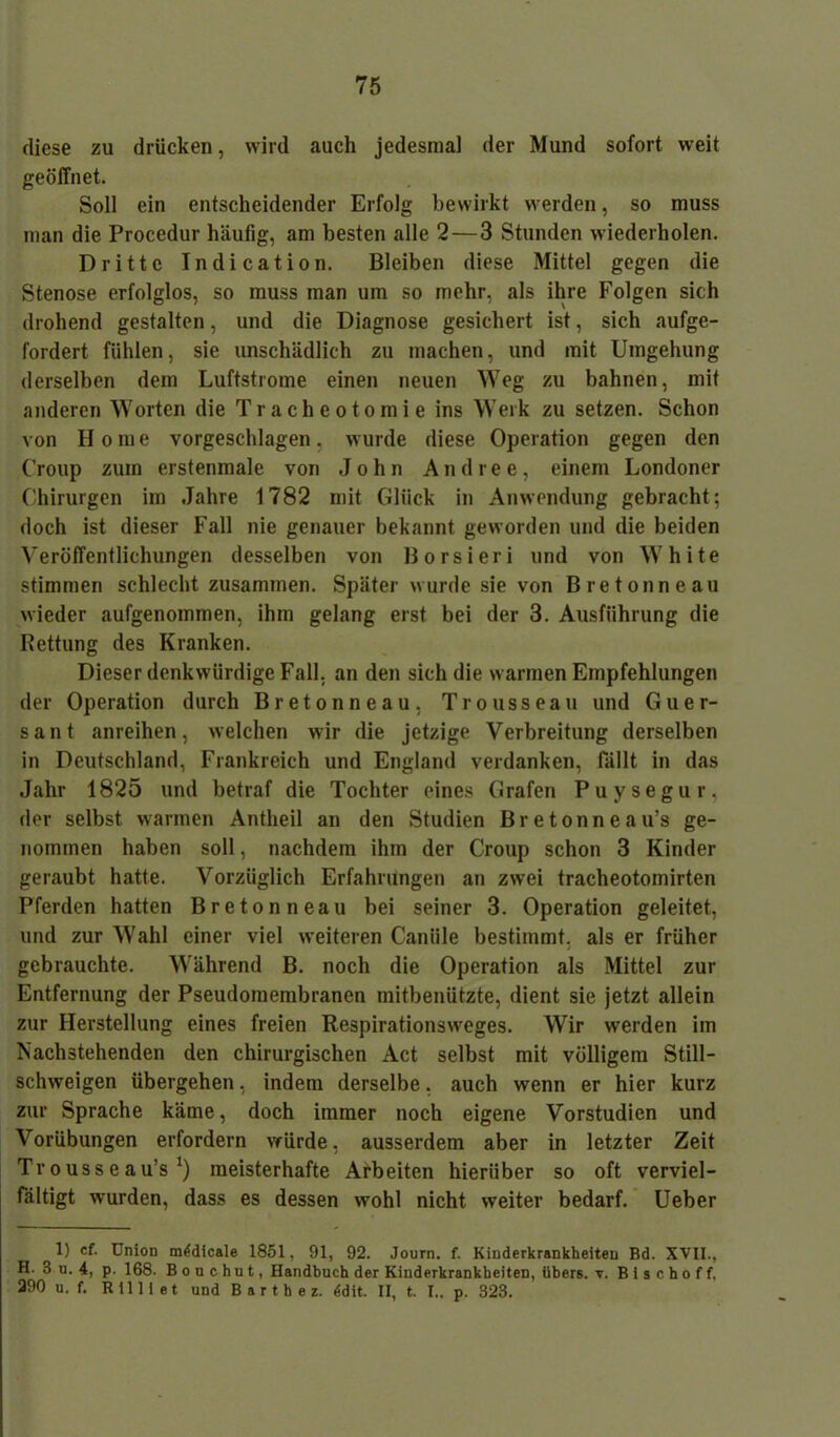 diese zu drücken, wird auch jedesmai der Mund sofort weit geöffnet. Soll ein entscheidender Erfolg bewirkt werden, so muss man die Procedur häufig, am besten alle 2—3 Stunden wiederholen. Dritte Indication. Bleiben diese Mittel gegen die Stenose erfolglos, so muss man um so mehr, als ihre Folgen sich drohend gestalten, und die Diagnose gesichert ist, sich aufge- fordert fühlen, sie unschädlich zu machen, und mit Umgehung derselben dem Luftstrome einen neuen Weg zu bahnen, mit anderen Worten die Tracheotomie ins Werk zu setzen. Schon von II o m e vorgeschlagen, wurde diese Operation gegen den Croup zum erstenmale von John And ree, einem Londoner Chirurgen im Jahre 1782 mit Glück in Anwendung gebracht: doch ist dieser Fall nie genauer bekannt geworden und die beiden Veröffentlichungen desselben von Borsieri und von White stimmen schlecht zusammen. Später wurde sie von Bretonneau wieder aufgenommen, ihm gelang erst bei der 3. Ausführung die Bettung des Kranken. Dieser denkwürdige Fall, an den sich die warmen Empfehlungen der Operation durch Bretonneau, Trousseau und Guer- sant anreihen, welchen wir die jetzige Verbreitung derselben in Deutschland, Frankreich und England verdanken, fällt in das Jahr 1825 und betraf die Tochter eines Grafen Puysegur, der selbst warmen Antheil an den Studien Bretonneau’s ge- nommen haben soll, nachdem ihm der Croup schon 3 Kinder geraubt hatte. Vorzüglich Erfahrungen an zwei tracheotomirten Pferden hatten Bretonneau bei seiner 3. Operation geleitet, und zur Wahl einer viel weiteren Caniile bestimmt, als er früher gebrauchte. Während B. noch die Operation als Mittel zur Entfernung der Pseudomembranen mitbenützte, dient sie jetzt allein zur Herstellung eines freien Respirationsweges. Wir werden im Nachstehenden den chirurgischen Act selbst mit völligem Still- schweigen übergehen, indem derselbe. auch wenn er hier kurz zur Sprache käme, doch immer noch eigene Vorstudien und Vorübungen erfordern würde, ausserdem aber in letzter Zeit Trousseau’s ‘) meisterhafte Arbeiten hierüber so oft verviel- fältigt wurden, dass es dessen wohl nicht weiter bedarf. Ueber 1) cf. UnioD mldicale 1851, 91, 92. Journ. f. Kinderkrankheiten Bd. XVII., H. 3 u. 4, p. 168. B o u c hu t, Handbuch der Kinderkrankheiten, übers, y. B i s c h o f f, 390 u. f. Rill i et und B a r t h e z. 6dit. II, t. I.. p. 323.