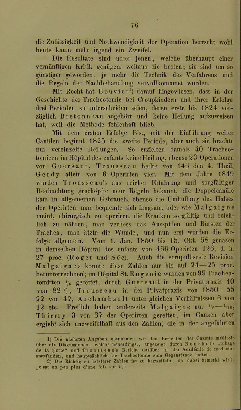 die Zulässigkeit und Nothwendigkeit der Operation herrscht wohl heute kaum mehr irgend ein Zweifel. Die Resultate sind unter jenen, welche überhaupt einer vernünftigen Kritik genügen, weitaus die besten; sie sind um so günstiger geworden, je mehr die Technik des Verfahrens und die Regeln der Nachbehandlung vervollkommnet wurden. Mit Recht hat Bouvier1) darauf hingewiesen, dass in der Geschichte der Tracheotomie bei Croupkindern und ihrer Erfolge drei Perioden zu unterscheiden seien, deren erste bis 1824 vor- züglich Bretonneau angehört und keine Heilung aufzuweisen hat, weil die Methode fehlerhaft blieb. Mit dem ersten Erfolge B’s., mit der Einführung weiter Caniilen beginnt 1825 die zweite Periode, aber auch sie brachte nur vereinzelte Heilungen. So erzielten damals 40 Tracheo- tomieen im Ilöpital des enfants keine Heilung, ebenso 23 Operationen von Guersant, Trousseau heilte von 146 den 4. Theil, Gerdy allein von 6 Operirten vier. Mit dem Jahre 1849 wurden Trousseau’s aus reicher Erfahrung und sorgfältiger Beobachtung geschöpfte neue Regeln bekannt, die Doppelcanüle kam in allgemeinen Gebrauch, ebenso die Umhüllung des Halses der Operirten, man bequemte sich langsam, oder wie Malgaigne meint, chirurgisch zu operiren, die Kranken sorgfältig und reich- lich zu nähren, man verliess das Ausspülen und Bürsten der Trachea, man ätzte die Wunde, und nun erst wurden die Er- folge allgemein. Vom 1. Jan. 1850 bis 15. Okt. 58 genasen in demselben Höpital des enfants von 466 Operirten 126, d. h. 27 proc. (Roger und S6e). Auch die scrupulöseste Revision Malgaigne’s konnte diese Zahlen nur bis auf 24—25 proc. herunterrechnen'; im Höpital St. E u g e n i e wurden von 99 Tracheo- tomirten 1/e gerettet, durch Guersant in der Privatpraxis 10 von 82 2), Trousseau in der Privatpraxis von 1850—55 22 von 42, Archambault unter gleichen Verhältnissen 6 von 12 etc. Freilich haben anderseits Malgaigne nur !/8— 1jio, Thierry 3 von 37 der Operirten gerettet, im Ganzen aber ergiebt sich unzweifelhaft aus den Zahlen, die in der angeführten 1) Die nächsten Angaben entnehmen wir den Berichten der Gazette miidicale über die Diskussionen, welche neuerdings., angezeigt durch Bouehut's ,,tubage de la glotte“ und Trousseau’s Bericht darüber in der Acad^mie de medecine stattfanden, und hauptsächlich die Tracheotomie zum Gegenstände hatten. 2) Die Richtigkeit letzterer Zahlen ist zu bezweifeln, da dabei bemerkt wird: „c’est un peu plus d’une fois sur 5,“