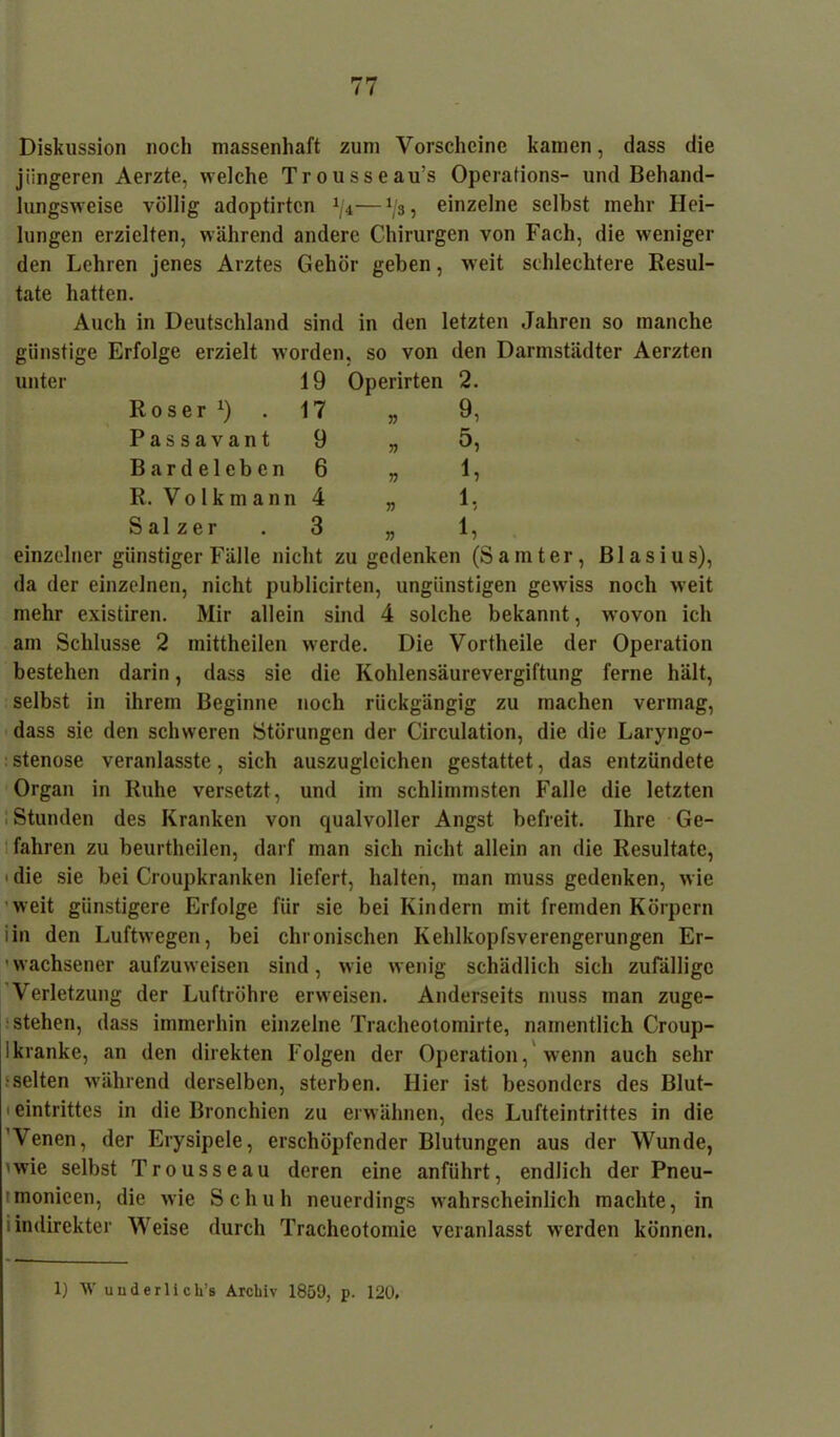 Diskussion noch massenhaft zum Vorscheine kamen, dass die jüngeren Aerzte, welche Trousseau’s Operations- und Behand- lungsweise völlig adoptirtcn 1ji—1js, einzelne selbst mehr Hei- lungen erzielten, während andere Chirurgen von Fach, die weniger den Lehren jenes Arztes Gehör geben, weit schlechtere Resul- tate hatten. Auch in Deutschland sind in den letzten Jahren so manche günstige Erfolge erzielt worden, so von den Darmstädter Aerzten unter 19 Operirten 2. Roser x) . 17 „ 9, Passavant 9 „ 5, Bardeleben 6 „ 1, R. Volkmann 4 „ 1, Salzer . 3 „ 1, einzelner günstiger Fälle nicht zu gedenken (Samter, Blasius), da der einzelnen, nicht publicirten, ungünstigen gewiss noch weit mehr existiren. Mir allein sind 4 solche bekannt, wovon ich am Schlüsse 2 mittheilen werde. Die Vortheile der Operation bestehen darin, dass sie die Kohlensäurevergiftung ferne hält, selbst in ihrem Beginne noch rückgängig zu machen vermag, dass sie den schweren Störungen der Circulation, die die Laryngo- stenose veranlasste, sich auszugleichen gestattet, das entzündete Organ in Ruhe versetzt, und im schlimmsten Falle die letzten Stunden des Kranken von qualvoller Angst befreit. Ihre Ge- fahren zu beurtheilen, darf man sich nicht allein an die Resultate, ■ die sie bei Croupkranken liefert, halten, man muss gedenken, wie weit günstigere Erfolge für sie bei Kindern mit fremden Körpern iin den Luftwegen, bei chronischen Kehlkopfsverengerungen Er- wachsener aufzuweisen sind, wie wenig schädlich sich zufällige Verletzung der Luftröhre erweisen. Anderseits muss man zuge- stehen, dass immerhin einzelne Tracheotomirte, namentlich Croup- Ikranke, an den direkten Folgen der Operation, wenn auch sehr •selten während derselben, sterben. Hier ist besonders des Blut- eintrittes in die Bronchien zu erwähnen, des Lufteintrittes in die 'Venen, der Erysipele, erschöpfender Blutungen aus der Wunde, 'wie selbst Trousseau deren eine anführt, endlich der Pneu- imonieen, die wie Schuh neuerdings wahrscheinlich machte, in i indirekter Weise durch Tracheotomie veranlasst werden können. 1) W underlich’s Archiv 1859, p. 120.