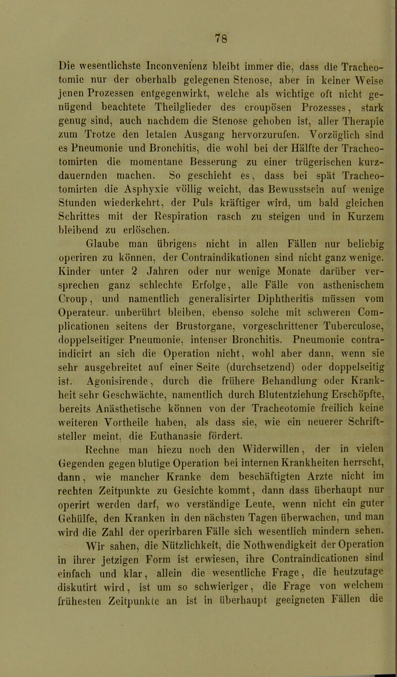 Die wesentlichste Inconvenienz bleibt immer die, dass die Tracheo- tomie nur der oberhalb gelegenen Stenose, aber in keiner Weise jenen Prozessen entgegenwirkt, welche als wichtige oft nicht ge- nügend beachtete Theilglieder des croupösen Prozesses, stark genug sind, auch nachdem die Stenose gehoben ist, aller Therapie zum Trotze den letalen Ausgang hervorzurufen. Vorzüglich sind es Pneumonie und Bronchitis, die wohl bei der Hälfte der Tracheo- tomirten die momentane Besserung zu einer trügerischen kurz- dauernden machen. So geschieht es, dass bei spät Tracheo- tomirten die Asphyxie völlig weicht, das Bewusstsein auf wenige Stunden wiederkehrt, der Puls kräftiger wird, um bald gleichen Schrittes mit der Respiration rasch zu steigen und in Kurzem bleibend zu erlöschen. Glaube man übrigens nicht in allen Fällen nur beliebig operiren zu können, der Contraindikationen sind nicht ganz wenige. Kinder unter 2 Jahren oder nur wenige Monate darüber ver- sprechen ganz schlechte Erfolge, alle Fälle von asthenischem Croup, und namentlich generalisirter Diphtheritis müssen vom Operateur, unberührt bleiben, ebenso solche mit schweren Com- plicationen seitens der ßrustorgane, vorgeschrittener Tuberculose, doppelseitiger Pneumonie, intenser Bronchitis. Pneumonie contra- indicirt an sich die Operation nicht, wohl aber dann, wenn sie sehr ausgebreitet auf einer Seite (durchsetzend) oder doppelseitig ist. Agonisirende, durch die frühere Behandlung oder Krank- heit sehr Geschwächte, namentlich durch Blutentziehung Erschöpfte, bereits Anästhetische können von der Tracheotomie freilich keine weiteren Vortheile haben, als dass sie, wie ein neuerer Schrift- steller meint, die Euthanasie fördert. Rechne man hiezu noch den Widerwillen, der in vielen Gegenden gegen blutige Operation bei internen Krankheiten herrscht, dann, wie mancher Kranke dem beschäftigten Arzte nicht im rechten Zeitpunkte zu Gesichte kommt, dann dass überhaupt nur operirt werden darf, wo verständige Leute, wenn nicht ein guter Gehülfe, den Kranken in den nächsten Tagen überwachen, und man wird die Zahl der operirbaren Fälle sich wesentlich mindern sehen. Wir sahen, die Nützlichkeit, die Nothwendigkeit der Operation in ihrer jetzigen Form ist erwiesen, ihre Contraindicationen sind einfach und klar, allein die wesentliche Frage, die heutzutage diskutirt wird, ist um so schwieriger, die Frage von welchem frühesten Zeitpunkte an ist in überhaupt geeigneten Fällen die