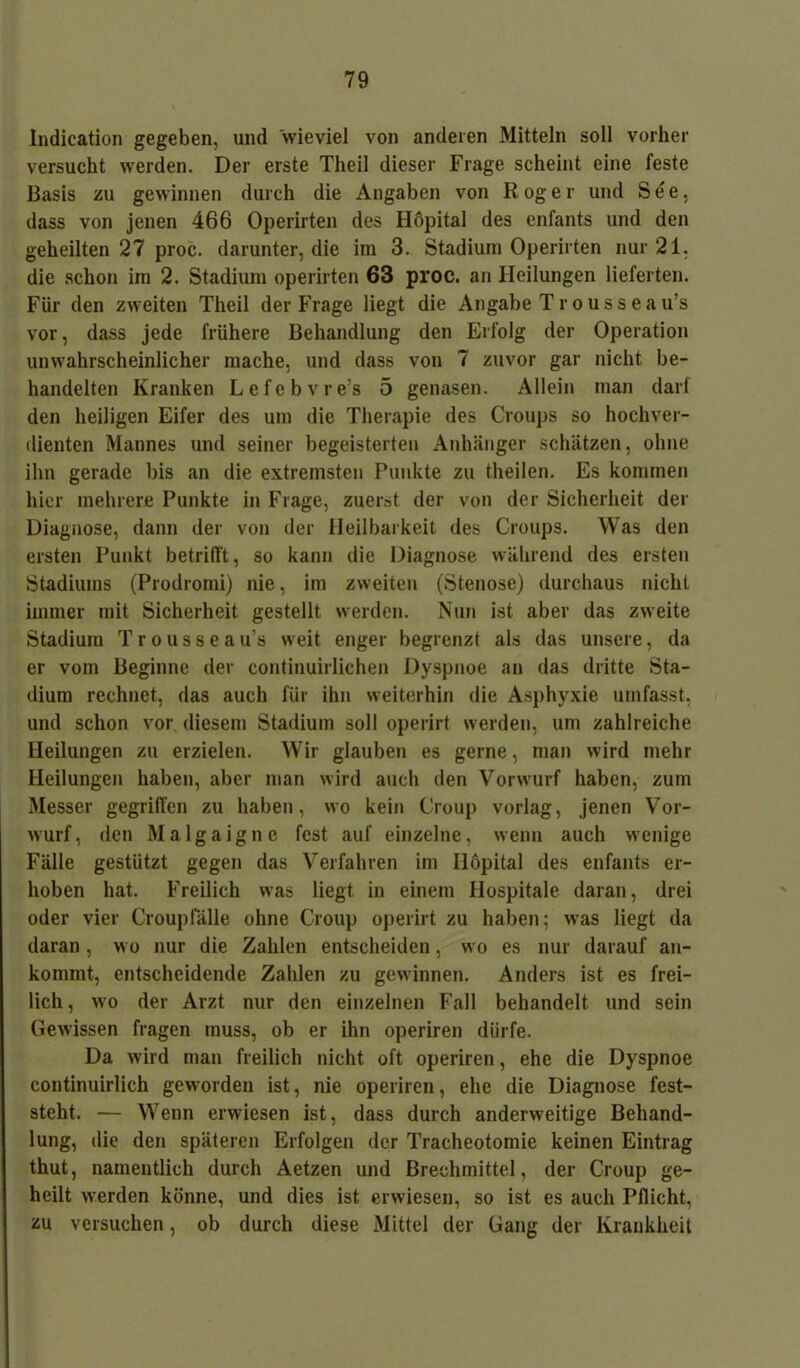 Indication gegeben, und wieviel von anderen Mitteln soll vorher versucht werden. Der erste Theil dieser Frage scheint eine feste Basis zu gewinnen durch die Angaben von R og e r und See, dass von jenen 466 Operirten des Hopital des enfants und den geheilten 27 proc. darunter, die im 3. Stadium Operirten nur 21, die schon im 2. Stadium operirten 63 proc. an Heilungen lieferten. Für den zweiten Theil der Frage liegt die Angabe Tr ousseau’s vor, dass jede frühere Behandlung den Erfolg der Operation unwahrscheinlicher mache, und dass von 7 zuvor gar nicht be- handelten Kranken Lefebvre’s 5 genasen. Allein man darf den heiligen Eifer des um die Therapie des Croups so hochver- dienten Mannes und seiner begeisterten Anhänger schätzen, ohne ihn gerade bis an die extremsten Punkte zu theilen. Es kommen hier mehrere Punkte in Frage, zuerst der von der Sicherheit der Diagnose, dann der von der Heilbarkeit des Croups. Was den ersten Punkt betrifft, so kann die Diagnose während des ersten Stadiums (Prodromi) nie, im zweiten (Stenose) durchaus nicht immer mit Sicherheit gestellt werden. Nun ist aber das zweite Stadium Tr ousseau’s weit enger begrenzt als das unsere, da er vom Beginne der continuirlichen Dyspnoe an das dritte Sta- dium rechnet, das auch für ihn weiterhin die Asphyxie umfasst, und schon vor diesem Stadium soll operirt werden, um zahlreiche Heilungen zu erzielen. Wir glauben es gerne, man wird mehr Heilungen haben, aber man wird auch den Vorwurf haben, zum Messer gegriffen zu haben, wo kein Croup vorlag, jenen Vor- wurf, den Malgaigne fest auf einzelne, wenn auch wenige Fälle gestützt gegen das Verfahren im Hopital des enfants er- hoben hat. Freilich was liegt in einem Hospitale daran, drei oder vier Crouplalle ohne Croup operirt zu haben; was liegt da daran, wo nur die Zahlen entscheiden, wo es nur darauf an- kommt, entscheidende Zahlen zu gewinnen. Anders ist es frei- lich, wo der Arzt nur den einzelnen Fall behandelt und sein Gewissen fragen muss, ob er ihn operiren dürfe. Da wird man freilich nicht oft operiren, ehe die Dyspnoe continuirlich geworden ist, nie operiren, ehe die Diagnose fest- steht. — Wenn erwiesen ist, dass durch anderweitige Behand- lung, die den späteren Erfolgen der Tracheotomie keinen Eintrag thut, namentlich durch Aetzen und Brechmittel, der Croup ge- heilt werden könne, und dies ist erwiesen, so ist es auch Pflicht, zu versuchen, ob durch diese Mittel der Gang der Krankheit