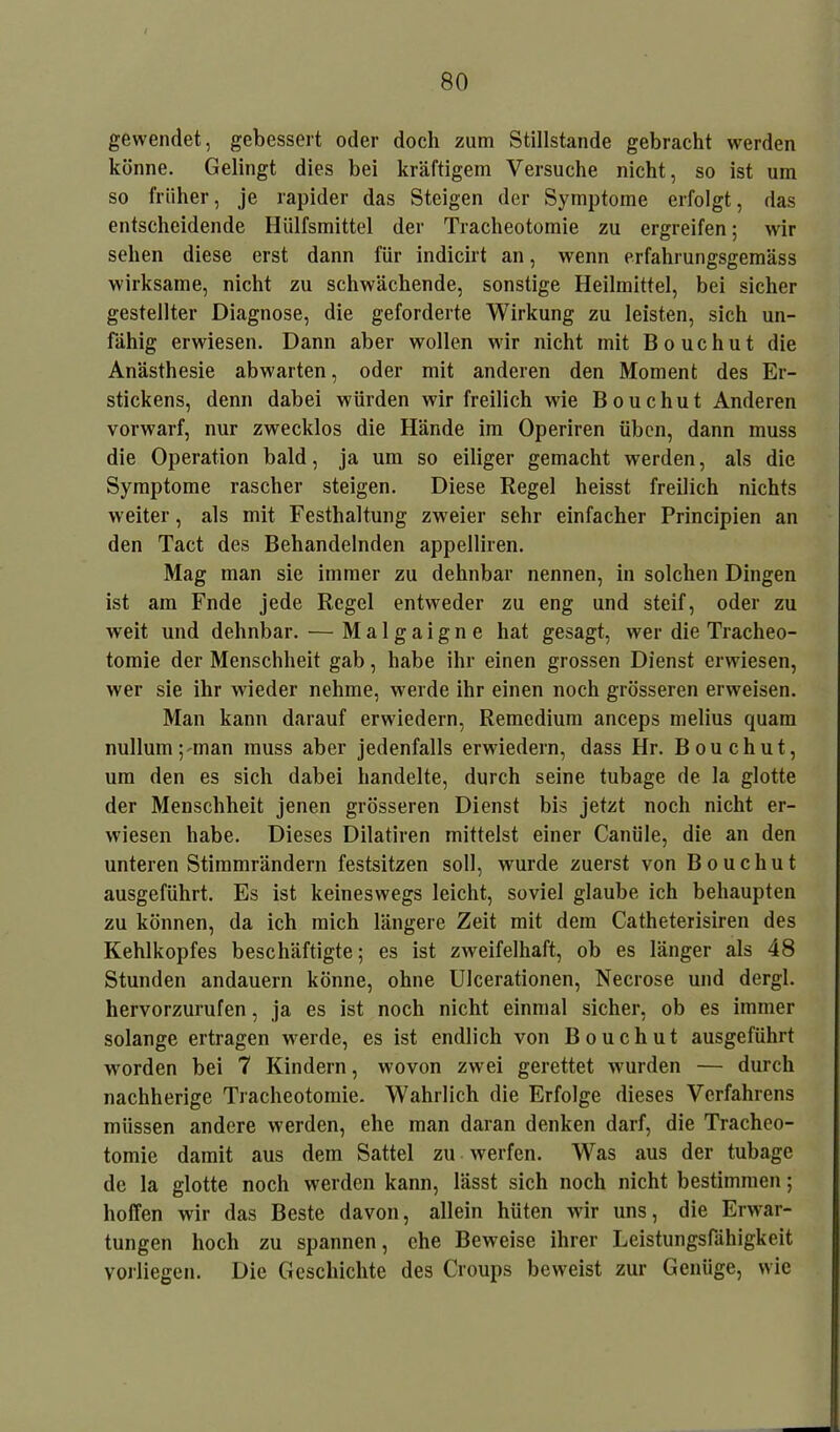 gewendet, gebessert oder doch zum Stillstände gebracht werden könne. Gelingt dies bei kräftigem Versuche nicht, so ist um so früher, je rapider das Steigen der Symptome erfolgt, das entscheidende Hülfsmittel der Tracheotomie zu ergreifen; wir sehen diese erst dann für indicirt an, wenn erfahrungsgemäss wirksame, nicht zu schwächende, sonstige Heilmittel, bei sicher gestellter Diagnose, die geforderte Wirkung zu leisten, sich un- fähig erwiesen. Dann aber wollen wir nicht mit Bouchut die Anästhesie abwarten, oder mit anderen den Moment des Er- stickens, denn dabei würden wir freilich wie Bouchut Anderen vorwarf, nur zwecklos die Hände im Operiren üben, dann muss die Operation bald, ja um so eiliger gemacht werden, als die Symptome rascher steigen. Diese Regel heisst freilich nichts weiter, als mit Festhaltung zweier sehr einfacher Principien an den Tact des Behandelnden appelliren. Mag man sie immer zu dehnbar nennen, in solchen Dingen ist am Fnde jede Regel entweder zu eng und steif, oder zu weit und dehnbar. — M a 1 g a i g n e hat gesagt, wer die Tracheo- tomie der Menschheit gab, habe ihr einen grossen Dienst erwiesen, wer sie ihr wieder nehme, werde ihr einen noch grösseren erweisen. Man kann darauf erwiedern, Remedium anceps melius quam nullum^man muss aber jedenfalls erwiedern, dass Hr. Bouchut, um den es sich dabei handelte, durch seine tubage de la glotte der Menschheit jenen grösseren Dienst bis jetzt noch nicht er- wiesen habe. Dieses Dilatiren mittelst einer Caniile, die an den unteren Stimmrändern festsitzen soll, wurde zuerst von Bouchut ausgeführt. Es ist keineswegs leicht, soviel glaube ich behaupten zu können, da ich mich längere Zeit mit dem Catheterisiren des Kehlkopfes beschäftigte; es ist zweifelhaft, ob es länger als 48 Stunden andauern könne, ohne Ulcerationen, Necrose und dergl. hervorzurufen, ja es ist noch nicht einmal sicher, ob es immer solange ertragen werde, es ist endlich von Bouchut ausgeführt worden bei 7 Kindern, wovon zwei gerettet wurden — durch nachherige Tracheotomie. Wahrlich die Erfolge dieses Verfahrens müssen andere werden, ehe man daran denken darf, die Tracheo- tomie damit aus dem Sattel zu werfen. Was aus der tubage de la glotte noch werden kann, lässt sich noch nicht bestimmen; hoffen wir das Beste davon, allein hüten wir uns, die Erwar- tungen hoch zu spannen, che Beweise ihrer Leistungsfähigkeit vorliegen. Die Geschichte des Croups beweist zur Genüge, wie