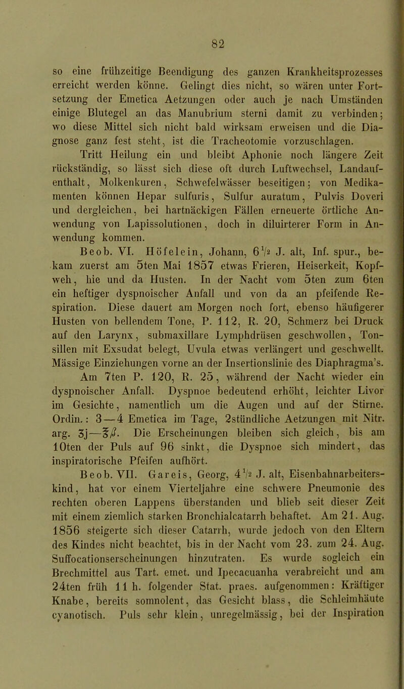 so eine frühzeitige Beendigung des ganzen Krankheitsprozesses erreicht werden könne. Gelingt dies nicht, so wären unter Fort- setzung der Einetica Aetzungen oder auch je nach Umständen einige Blutegel an das Manubrium sterni damit zu verbinden; wo diese Mittel sich nicht bald wirksam erweisen und die Dia- gnose ganz fest steht, ist die Tracheotomie vorzuschlagen. Tritt Heilung ein und bleibt Aphonie noch längere Zeit rückständig, so lässt sich diese oft durch Luftwechsel, Landauf- enthalt , Molkenkuren, Schwefelwässer beseitigen; von Medika- menten können Hepar sulfuris, Sulfur auratum, Pulvis Doveri und dergleichen, bei hartnäckigen Fällen erneuerte örtliche An- wendung von Lapissolutionen, doch in diluirterer Form in An- wendung kommen. Beob. VI. Höfelein, Johann, 6V2 J. alt, Inf. spur., be- kam zuerst am 5ten Mai 1857 etwas Frieren, Heiserkeit, Kopf- weh, hie und da Husten. In der Nacht vom 5ten zum 6ten ein heftiger dyspnoischer Anfall und von da an pfeifende Re- spiration. Diese dauert am Morgen noch fort, ebenso häufigerer Husten von bellendem Tone, P. 112, R. 20, Schmerz bei Druck auf den Larynx, submaxillare Lymphdrüsen geschwollen, Ton- sillen mit Exsudat belegt, Uvula etwas verlängert und geschwellt. Mässige Einziehungen vorne an der Insertionslinie des Diaphragma’s. Am 7ten P. 120, R. 25, während der Nacht wieder ein dyspnoischer Anfall. Dyspnoe bedeutend erhöht, leichter Livor im Gesichte, namentlich um die Augen und auf der Stirne. Ordin.: 3 — 4 Emetica im Tage, 2stündliche Aetzungen mit Nitr. arg. 3j—Die Erscheinungen bleiben sich gleich, bis am lOten der Puls auf 96 sinkt, die Dyspnoe sich mindert, das inspiratorische Pfeifen aufhört. Beob. VII. Gar eis, Georg, 41/« J. alt, Eisenbahnarbeiters- kind , hat vor einem Vierteljahre eine schwere Pneumonie des rechten oberen Lappens überstanden und blieb seit dieser Zeit mit einem ziemlich starken Bronchialcatarrh behaftet. Am 21. Aug. 1856 steigerte sich dieser Catarrh, wurde jedoch von den Eltern des Kindes nicht beachtet, bis in der Nacht vom 23. zum 24. Aug. SulTocationserscheinungen hinzutraten. Es wurde sogleich ein Brechmittel aus Tart. einet, und Ipecacuanha verabreicht und am 24ten früh 11h. folgender Stat. praes. aufgenominen: Kräftiger Knabe, bereits soinnolent, das Gesicht blass, die Schleimhäute cyanotisch. Puls sehr klein, unregelmässig, bei der Inspiration