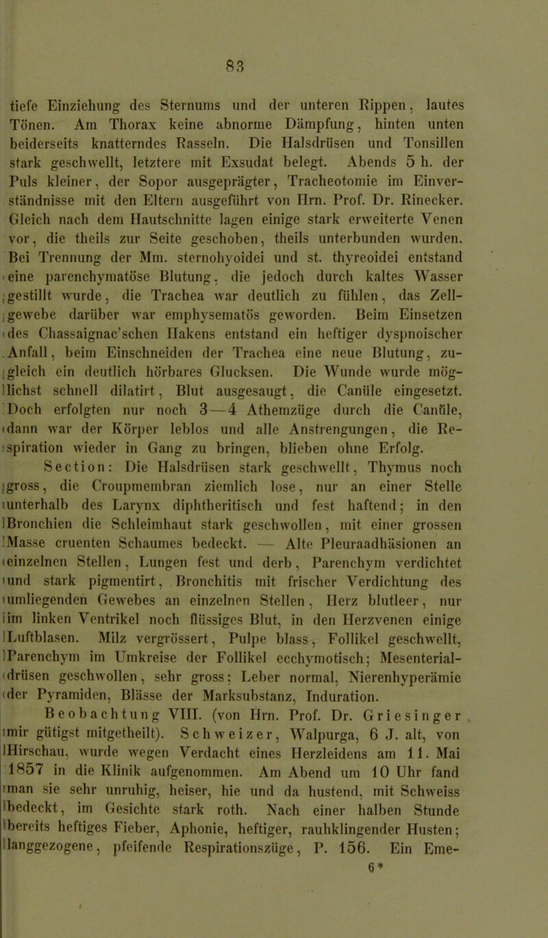 tiefe Einziehung des Sternums und der unteren Kippen, lautes Tönen. Am Thorax keine abnorme Dämpfung, hinten unten beiderseits knatterndes Kassein. Die Halsdrüsen und Tonsillen stark geschwellt, letztere mit Exsudat belegt. Abends 5 h. der Puls kleiner, der Sopor ausgeprägter, Tracheotomie im Einver- ständnisse mit den Eltern ausgefiihrt von Ilrn. Prof. Dr. Rinecker. Gleich nach dem Hautschnitte lagen einige stark erweiterte Venen vor, die theils zur Seite geschoben, theils unterbunden wurden. Bei Trennung der Mm. sternohyoidei und st. thyreoidei entstand eine parenchymatöse Blutung, die jedoch durch kaltes Wasser ;gestillt wurde, die Trachea war deutlich zu fühlen, das Zell- , gewebe darüber war emphysematos geworden. Beim Einsetzen 'des Chassaignac’schen Hakens entstand ein heftiger dyspnoischer Anfall, beim Einschneiden der Trachea eine neue Blutung, zu- gleich ein deutlich hörbares Glucksen. Die Wunde wurde mög- 1 liehst schnell dilatirt, Blut ausgesaugt, die Caniile eingesetzt. Doch erfolgten nur noch 3—4 Athemziige durch die Cantile, (dann war der Körper leblos und alle Anstrengungen, die Re- spiration wieder in Gang zu bringen, blieben ohne Erfolg. Section: Die Halsdrüsen stark geschwellt, Thymus noch (gross, die Croupmembran ziemlich lose, nur an einer Stelle iunterhalb des Larynx diphtheritisch und fest haftend; in den IBronchien die Schleimhaut stark geschwollen, mit einer grossen ■ Masse cruenten Schaumes bedeckt. — Alte Pleuraadhäsionen an (einzelnen Stellen, Lungen fest und derb, Parenchym verdichtet 'und stark pigmentirt, Bronchitis mit frischer Verdichtung des iumliegenden Gewebes an einzelnen Stellen, Herz blutleer, nur iim linken Ventrikel noch flüssiges Blut, in den Ilerzvenen einige ILuftblasen. Milz vergrössert, Pulpe blass, Follikel geschwellt, 1 Parenchym im Umkreise der Follikel ecchymotisch; Mesenterial- (drüsen geschwollen, sehr gross; Leber normal, Nierenhyperämie der Pyramiden, Blässe der Marksubstanz, Induration. Beobachtung VIII. (von Ilrn. Prof. Dr. Griesinger ■mir gütigst mitgetheilt). Schweizer, Walpurga, 6 J. alt, von IHirschau, wurde wegen Verdacht eines Herzleidens am 11. Mai 1857 in die Klinik aufgenommen. Am Abend um 10 Uhr fand 'man sie sehr unruhig, heiser, hie und da hustend, mit Schweiss 'bedeckt, im Gesichte stark roth. Nach einer halben Stunde 'bereits heftiges Fieber, Aphonie, heftiger, rauhklingender Husten; langgezogene, pfeifende Respirationszüge, P. 156. Ein Eme- 6 *