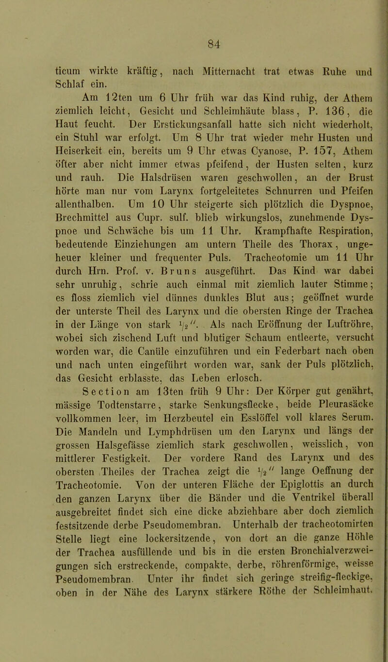 ticum wirkte kräftig, nach Mitternacht trat etwas Ruhe und Schlaf ein. Am 12ten um 6 Uhr früh war das Kind ruhig, der Athem ziemlich leicht, Gesicht und Schleimhäute blass, P. 136, die Haut feucht. Der Erstickungsanfall hatte sich nicht wiederholt, ein Stuhl war erfolgt. Um 8 Uhr trat wieder mehr Husten und Heiserkeit ein, bereits um 9 Uhr etwas Cyanose, P. 157, Athem öfter aber nicht immer etwas pfeifend, der Husten selten, kurz und rauh. Die Halsdrüsen waren geschwollen, an der Brust hörte man nur vom Larynx fortgeleitetes Schnurren und Pfeifen allenthalben. Um 10 Uhr steigerte sich plötzlich die Dyspnoe, Brechmittel aus Cupr. sulf. blieb wirkungslos, zunehmende Dys- pnoe und Schwäche bis um 11 Uhr. Krampfhafte Respiration, bedeutende Einziehungen am untern Theile des Thorax, unge- heuer kleiner und frequenter Puls. Tracheotomie um 11 Uhr durch Hin. Prof. v. Bruns ausgeführt. Das Kind war dabei sehr unruhig, schrie auch einmal mit ziemlich lauter Stimme; es floss ziemlich viel dünnes dunkles Blut aus; geöffnet wurde der unterste Theil des Larynx und die obersten Ringe der Trachea in der Länge von stark x/2 “. Als nach Eröffnung der Luftröhre, wobei sich zischend Luft und blutiger Schaum entleerte, versucht worden war, die Canüle einzuführen und ein Federbart nach oben und nach unten eingeführt worden war, sank der Puls plötzlich, das Gesicht erblasste, das Leben erlosch. Section am 13ten früh 9 Uhr: Der Körper gut genährt, mässige Todtenstarre, starke Senkungsflecke, beide Pleurasäcke vollkommen leer, im Herzbeutel ein Esslöffel voll klares Serum. Die Mandeln und Lymphdrüsen um den Larynx und längs der grossen Halsgefässe ziemlich stark geschwollen, weisslich, von mittlerer Festigkeit. Der vordere Rand des Larynx und des obersten Theiles der Trachea zeigt die x/2 lange Oeffnung der Tracheotomie. Von der unteren Fläche der Epiglottis an durch den ganzen Larynx über die Bänder und die Ventrikel überall ausgebreitet findet sich eine dicke abziehbare aber doch ziemlich festsitzende derbe Pseudomembran. Unterhalb der tracheotomirten Stelle liegt eine lockersitzende, von dort an die ganze Höhle der Trachea ausfüllende und bis in die ersten Bronchialverzwei- gungen sich erstreckende, compakte, derbe, röhrenförmige, weisse Pseudomembran. Unter ihr findet sich geringe streifig-fleckige, oben in der Nähe des Larynx stärkere Röthe der Schleimhaut.