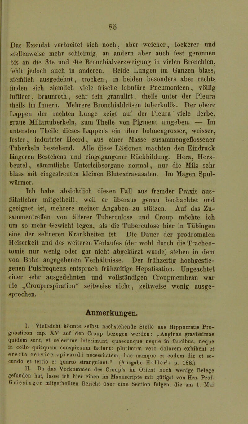 Das Exsudat verbreitet sich noch, aber weicher, lockerer und stellenweise mehr schleimig, an andern aber auch fest geronnen bis an die 3te und 4te Bronchialverzweigung in vielen Bronchien, fehlt jedoch auch in anderen. Beide Lungen im Ganzen blass, ziemlich ausgedehnt, trocken, in beiden besonders aber rechts linden sich ziemlich viele frische lobuläre Pneumonieen, völlig luftleer, braunroth, sehr fein granulirt, theils unter der Pleura theils im Innern. Mehrere Bronchialdrüsen tuberkulös. Der obere Lappen der rechten Lunge zeigt auf der Pleura viele derbe, graue Miliartuberkeln, zum Theile von Pigment umgeben. — Im untersten Theile dieses Lappens ein über bohnengrosser, weisser, fester, indurirter Ileerd, aus einer Masse zusammengeflossener Tuberkeln bestehend. Alle diese Läsionen machten den Eindruck längeren Bestehens und eingegangener Rückbildung. Herz, Herz- beutel , sämmtliche Unterleibsorgane normal, nur die Milz sehr blass mit eingestreuten kleinen Blutextravasaten. Im Magen Spul- würmer. Ich habe absichtlich diesen Fall aus fremder Praxis aus- führlicher mitgetheilt, weil er überaus genau beobachtet und geeignet ist, mehrere meiner Angaben zu stützen. Auf das Zu- sammentreffen von älterer Tuberculose und Croup möchte ich um so mehr Gewicht legen, als die Tuberculose hier in Tübingen eine der seltneren Krankheiten ist. Die Dauer der prodromalen Heiserkeit und des weiteren Verlaufes (der wohl durch die Tracheo- tomie nur wenig oder gar nicht abgekürzt wurde) stehen in dem von Bohn angegebenen Verhältnisse. Der frühzeitig hochgestie- genen Pulsfrequenz entsprach frühzeitige Hepatisation. Ungeachtet einer sehr ausgedehnten und vollständigen Croupmembran war die „Crouprespiration“ zeitweise nicht, zeitweise wenig ausge- sprochen. Anmerkungen. I. Vielleicht könnte selbst nachstehende Stelle aus Hippocratis Pro- gnosticon cap. XV auf den Croup bezogen werden: „Anginae gravissimae quidem sunt, et celerrime interimunt, quaecunque neque in faucibus, neque in collo quicquam conspicuum faciunt; plurimuna vero dolorem exhibent et erecta cervice spirandi necessitatem, hae namque et eodera die et se- cundo et tertio et quarto strangulant.“ (Ausgabe Haller’s p. 188.) II. Da das Vorkommen des Croup’s im Orient noch wenige Belege gefunden hat, lasse ich hier einen im Manuscripte mir gütigst von Hrn. Prof. Griesinger mitgetheilten Bericht über eine Section folgen, die am 1. Mai