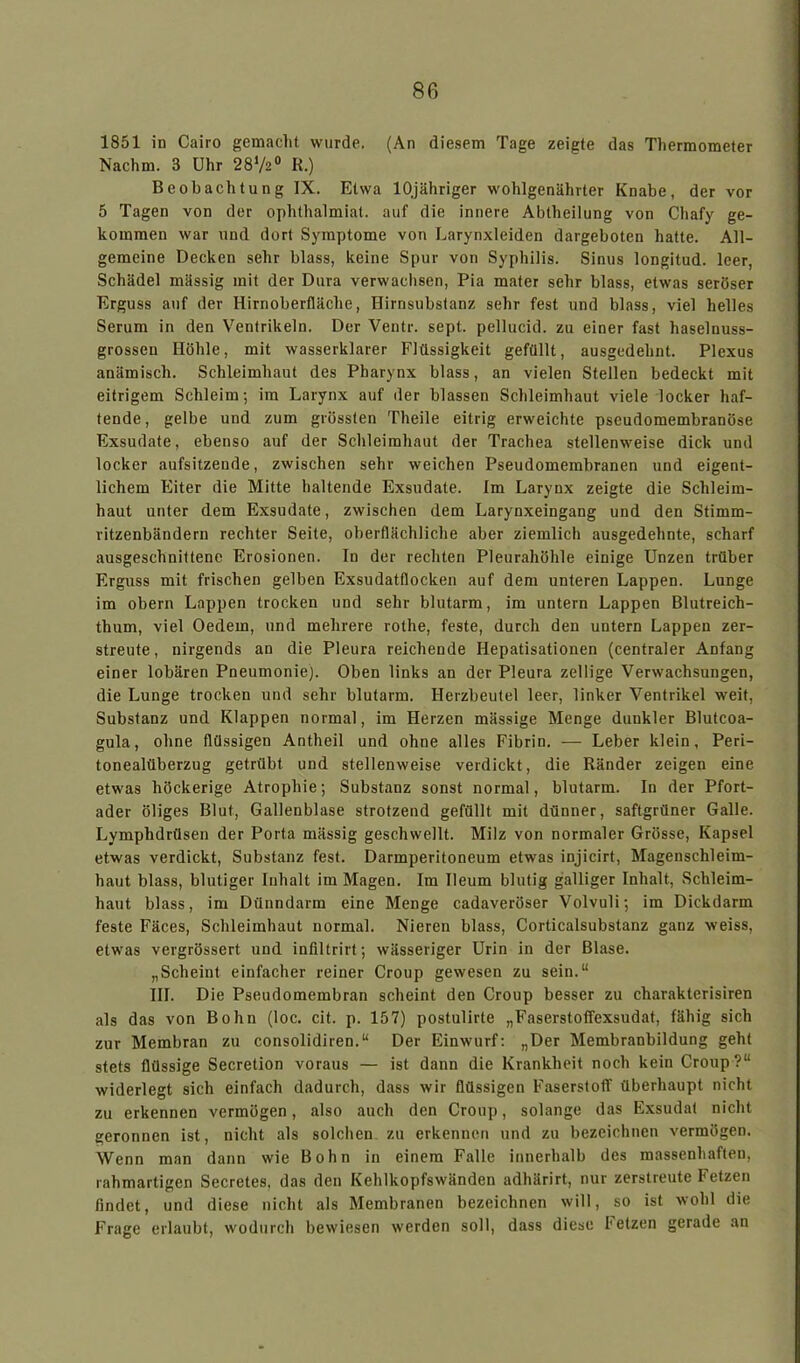 1851 in Cairo gemacht wurde. (An diesem Tage zeigte das Thermometer Nachm. 8 Uhr 2872° R.) Beobachtung IX. Etwa lOjähriger wohlgenährter Knabe, der vor 5 Tagen von der ophthalmiat. auf die innere Abtheilung von Cliafy ge- kommen war und dort Symptome von Larynxleiden dargeboten hatte. All- gemeine Decken sehr blass, keine Spur von Syphilis. Sinus longitud. leer, Schädel massig mit der Dura verwachsen, Pia mater sehr blass, etwas seröser Erguss auf der Hirnoberfläche, Hirnsubstanz sehr fest und blass, viel helles Serum in den Ventrikeln. Der Ventr. sept. pellucid. zu einer fast haselnuss- grossen Höhle, mit wasserklarer Flüssigkeit gefüllt, ausgedehnt. Plexus anämisch. Schleimhaut des Pharynx blass, an vielen Stellen bedeckt mit eitrigem Schleim; im Larynx auf der blassen Schleimhaut viele locker haf- tende, gelbe und zum grössten Theile eitrig erweichte pseudomembranöse Exsudate, ebenso auf der Schleimhaut der Trachea stellenweise dick und locker aufsitzende, zwischen sehr weichen Pseudomembranen und eigent- lichem Eiter die Mitte haltende Exsudate. Im Larynx zeigte die Schleim- haut unter dem Exsudate, zwischen dem Larynxeingang und den Stimm- ritzenbändern rechter Seite, oberflächliche aber ziemlich ausgedehnte, scharf ausgeschnittene Erosionen. In der rechten Pleurahöhle einige Unzen trüber Erguss mit frischen gelben Exsudatflocken auf dem unteren Lappen. Lunge im obern Lappen trocken und sehr blutarm, im untern Lappen Blutreich- thum, viel Oedern, und mehrere rothe, feste, durch den untern Lappen zer- streute, nirgends an die Pleura reichende Iiepatisationen (centraler Anfang einer lobären Pneumonie). Oben links an der Pleura zellige Verwachsungen, die Lunge trocken und sehr blutarm. Herzbeutel leer, linker Ventrikel weit, Substanz und Klappen normal, im Herzen massige Menge dunkler Blutcoa- gula, ohne flüssigen Antheil und ohne alles Fibrin. — Leber klein, Peri- tonealüberzug getrübt und stellenweise verdickt, die Ränder zeigen eine etwas höckerige Atrophie; Substanz sonst normal, blutarm. In der Pfort- ader öliges Blut, Gallenblase strotzend gefüllt mit dünner, saftgrüner Galle. Lymphdrüsen der Porta mässig geschwellt. Milz von normaler Grösse, Kapsel etwas verdickt, Substanz fest. Darmperitoneum etwas injicirt, Magenschleim- haut blass, blutiger Inhalt im Magen. Im Ileum blutig galliger Inhalt, Schleim- haut blass, im Dünndarm eine Menge cadaveröser Volvuli; im Dickdarm feste Fäces, Schleimhaut normal. Nieren blass, Corticalsubstanz ganz weiss, etwas vergrössert und infiltrirt; wässeriger Urin in der Blase. „Scheint einfacher reiner Croup gewesen zu sein.“ III. Die Pseudomembran scheint den Croup besser zu charakterisiren als das von Bohn (loc. cit. p. 157) postulirte „Faserstoffexsudat, fähig sich zur Membran zu consolidiren.“ Der Einwurf: „Der Membranbildung geht stets flüssige Secretion voraus — ist dann die Krankheit noch kein Croup?“ widerlegt sich einfach dadurch, dass wir flüssigen Faserstoff überhaupt nicht zu erkennen vermögen, also auch den Croup, solange das Exsudat nicht geronnen ist, nicht als solchen zu erkennen und zu bezeichnen vermögen. Wenn man dann wie Bohn in einem Falle innerhalb des massenhaften, rahmartigen Secretes. das den Kehlkopfswänden adhärirt, nur zerstreute Fetzen findet, und diese nicht als Membranen bezeichnen will, so ist wohl die Frage erlaubt, wodurch bewiesen werden soll, dass diese hetzen gerade an