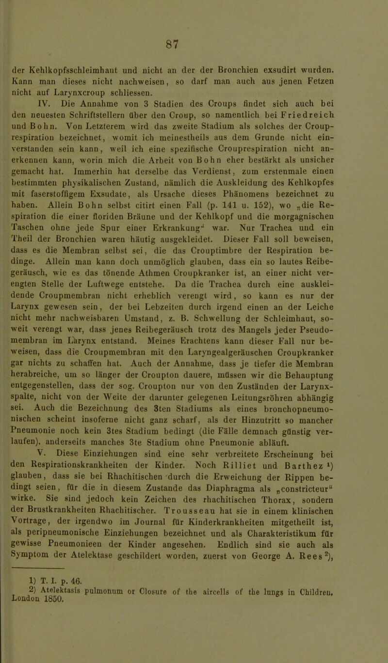 der Kehlkopfsschleimhaut und nicht an der der Bronchien exsudirt wurden. Kann man dieses nicht nachweisen, so darf man auch aus jenen Fetzen nicht auf Larynxcroup schliessen. IV. Die Annahme von 3 Stadien des Croups findet sich auch bei den neuesten Schriftstellern über den Croup, so namentlich bei Fried re ich und Bohn. Von Letzterem wird das zweite Stadium als solches der Croup- respiration bezeichnet, womit ich mciuestheils aus dem Grunde nicht ein- verstanden sein kann, weil ich eine spezifische Crouprespiration nicht an- erkennen kann, worin mich die Arbeit von Bohn eher bestärkt als unsicher gemacht hat. Immerhin hat derselbe das Verdienst, zum erstenmale einen bestimmten physikalischen Zustand, nämlich die Auskleidung des Kehlkopfes mit fascrstoffigem Exsudate, als Ursache dieses Phänomens bezeichnet zu haben. Allein Bohn selbst citirt einen Fall (p. 141 u. 152), wo „die Re- spiration die einer floriden Bräune und der Kehlkopf und die morgagnischen Taschen ohne jede Spur einer Erkrankung-1 war. Nur Trachea und ein Theil der Bronchien waren häutig ausgekleidet. Dieser Fall soll beweisen, dass es die Membran selbst sei, die das Crouptimbre der Respiration be- dinge. Allein man kann doch unmöglich glauben, dass ein so lautes Reibe- geräusch, wie es das tönende Athmen Croupkranker ist, an einer nicht ver- engten Stelle der Luftwege entstehe. Da die Trachea durch eine ausklei- dende Croupmembran nicht erheblich verengt wird, so kann es nur der Larynx gewesen sein, der bei Lebzeiten durch irgend einen an der Leiche nicht mehr nachweisbaren Umstand, z. B. Schwellung der Schleimhaut, so- weit verengt war, dass jenes Reibegeräusch trotz des Mangels jeder Pseudo- membrau im Lhrynx entstand. Meines Erachtens kann dieser Fall nur be- weisen, dass die Croupmembran mit den Laryngealgeräuschen Croupkranker gar nichts zu schaffen hat. Auch der Annahme, dass je tiefer die Membran herabreiche, um so länger der Croupton dauere, müssen wir die Behauptung entgegenstellen, dass der sog. Croupton nur von den ZuständeD der Larynx- spalte, nicht von der Weite der darunter gelegenen Leitungsröhren abhängig sei. Auch die Bezeichnung des 3ten Stadiums als eines bronchopneumo- nischen scheint insoferue nicht ganz scharf, als der Hinzutritt so mancher Pneumonie noch kein 3tes Stadium bedingt (die Fälle demnach günstig ver- laufen), anderseits manches 3te Stadium ohne Pneumonie abläuft. V. Diese Einziehungen sind eine sehr verbreitete Erscheinung bei den Respirationskrankheiten der Kinder. Noch Rilliet und Barthez *) glauben, dass sie bei Rhachitischen durch die Erweichung der Rippen be- dingt seien, für die in diesem Zustande das Diaphragma als „constricteur“ wirke. Sie sind jedoch kein Zeichen des rhachitischen Thorax, sondern der Brustkrankheiten Rhachitischer. Trousseau hat sie in einem klinischen Vortrage, der irgendwo im Journal für Kinderkrankheiten mitgetheilt ist, als peripneumonische Einziehungen bezeichnet und als Charakteristikum für gewisse Pneumonieeu der Kinder angesehen. Endlich sind sie auch als Symptom der Atelektase geschildert worden, zuerst von George A. Rees1 2), 1) T. I. p. 46. 2) Atelektasis pulmonum or Closure of the aircells of tke luncs in Childreu. London 1850.