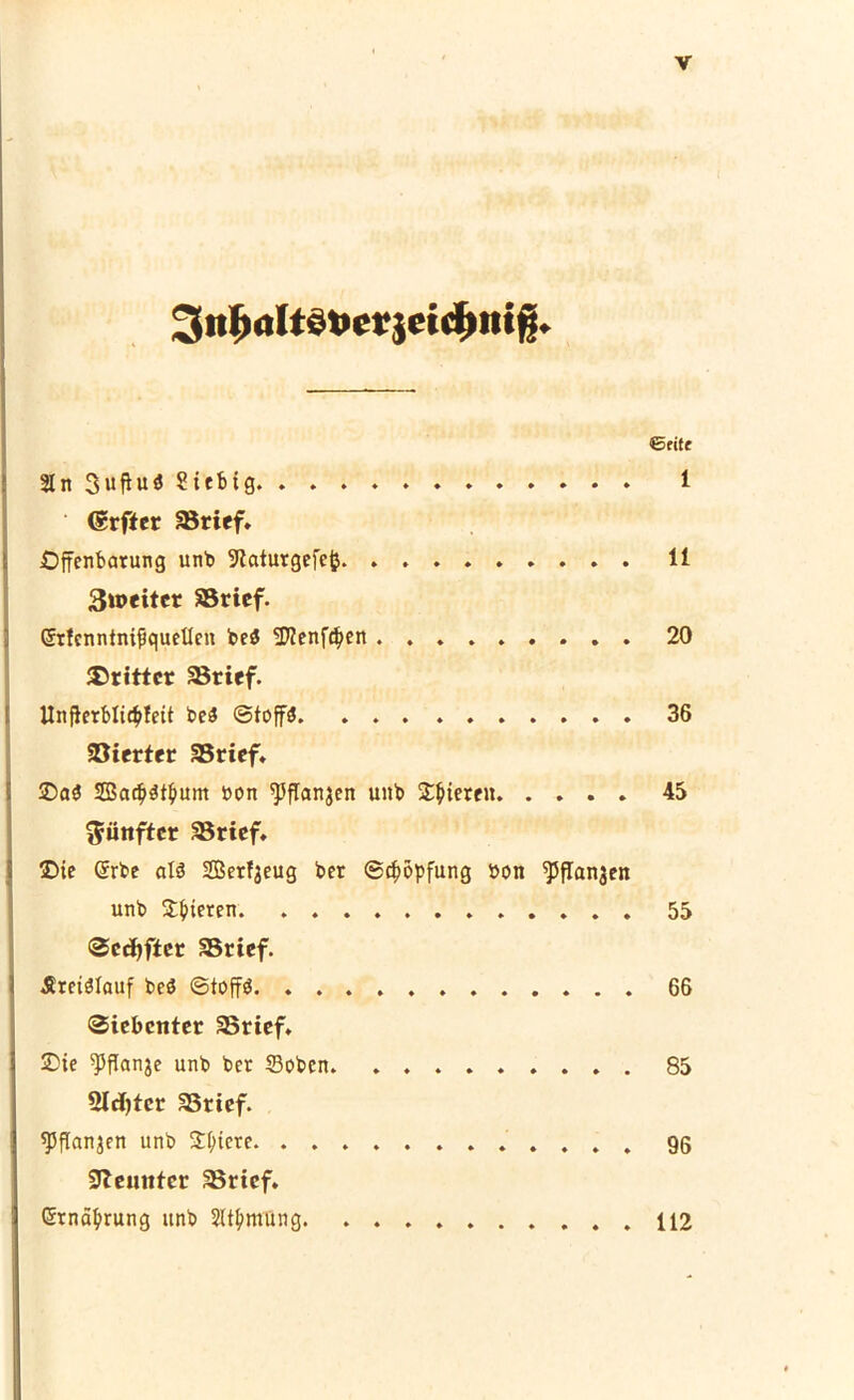 3«I)<jItdt>cr}cid)iiiß. ©fite 21 n 3uftu<5 Siebtg 1 Grftcr aSricf. Offenbarung unb 9taturgefcj} 11 3»eitcr SSricf. Grfcnntmfiquetlcn beö Sftenftpen 20 dritter SSrief. Unfterbti^fett beS ©top 36 Söierter SSrief. ®a$ Sacptpum »on ^flanjen unb gieren 45 fünfter 35rief. Oie Gerbe at3 SBerfjeug ber ©Köpfung bon ^pflanjen unb Rieten 55 Sccfyfter SBrtef. -SretSlauf beö ©top 66 Siebenter S3rief. Oie Wanje unb ber ©oben 85 Siebter 3$rief. sjjflanjen unb Spiere 96 SZeuitter SBrtcf. «Srnäpung unb SttpmUng 112