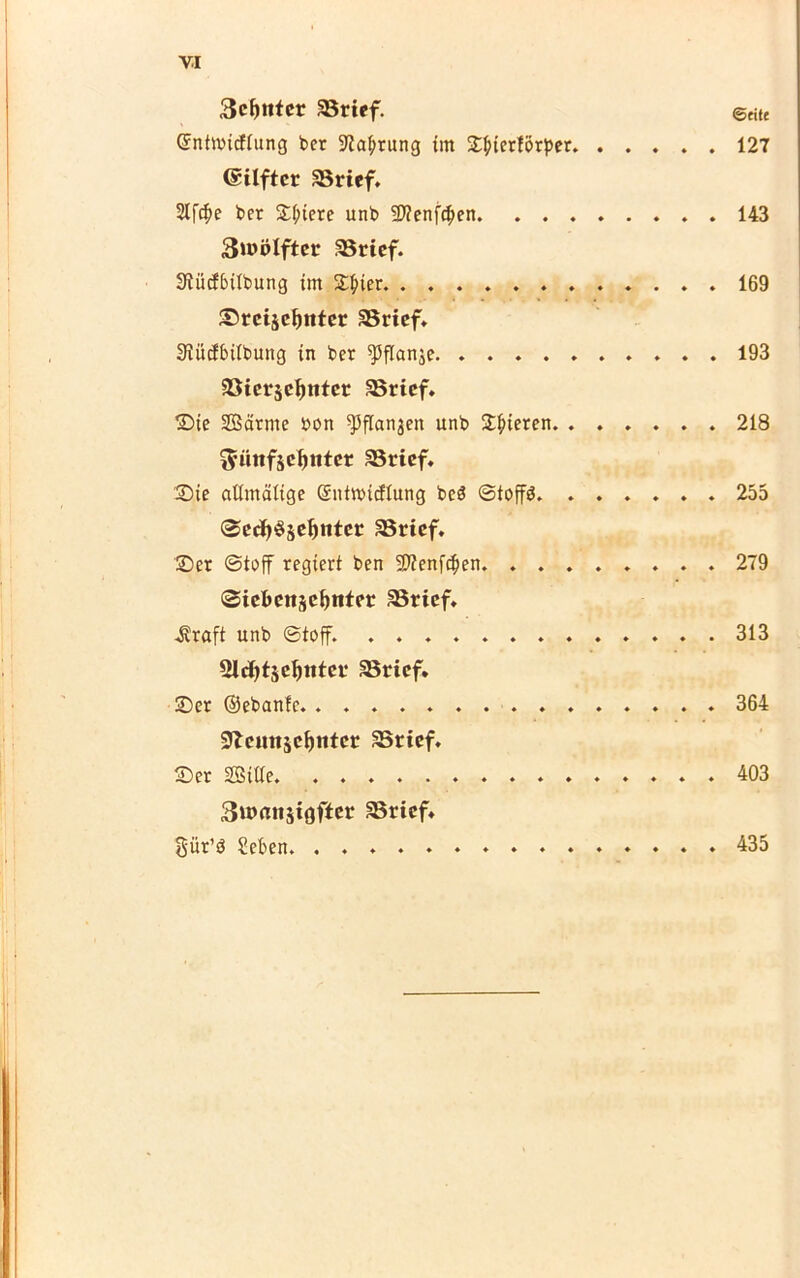 3cf>ntcr SBrief. ©«u ©ntnncftung bet üftabtung im SL^ierförper 127 ©ilftcr aSrtcf. Slfc^e ber Spiere unb SDtenfcben 143 3»t>ölftet SBrtef. Siütfbübung im £|uer 169 Srcijcimter SBrtef. Siucfbiibung in bet ^flanje 193 33tcrje^ntcr SBrief. Sie SBätme bon ^flanjen unb Spieren. 218 3’Htifjd)ntct SBrtef. Sie allmälige (Sntwicflung beä ©toffö. 255 SecfySädinter SBricf. Set ©toff regiert ben 9)?enf$en 279 Sicbcnjc^nter 33ricf* .Kraft unb ©toff. 313 Slcfytäefjittct SSricf. Set ©ebanle. 364 91cuiiäci)ittcr SBrief. Ser SBilte. 403 3u>rttt$tgftcr SBrtef» güt’ö Men. . . . 435