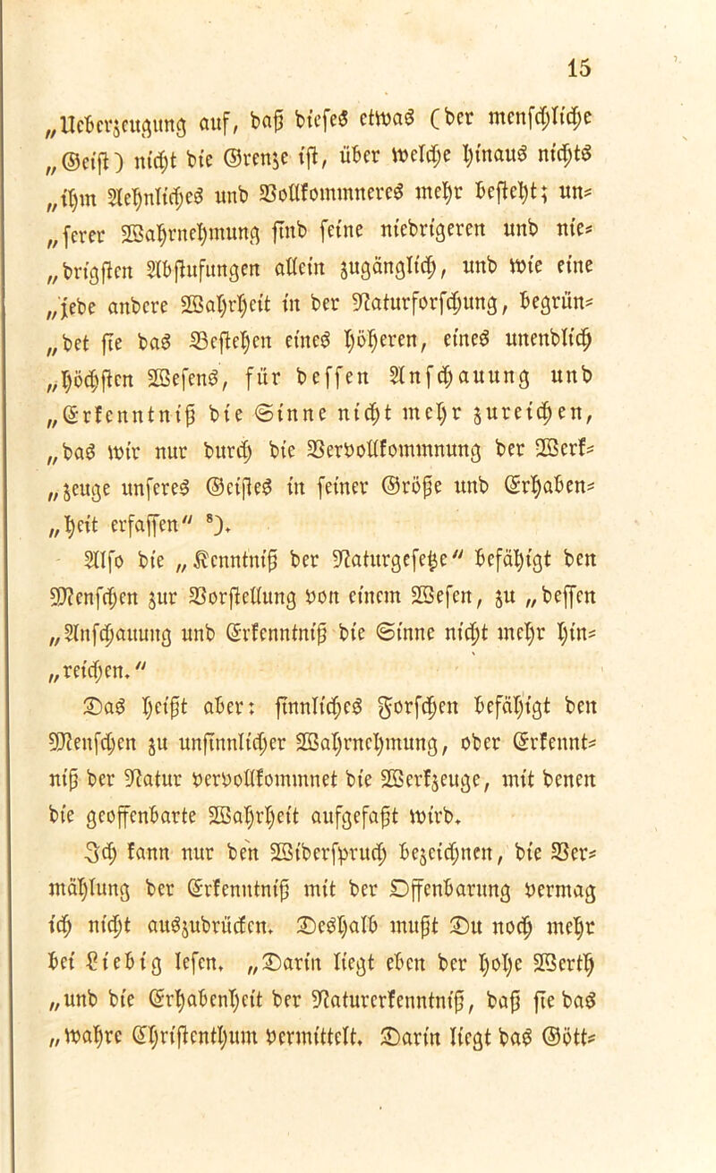 „Ucberjeugung auf, bap btcfe« ctm$ (ber mcnfcpticpe „©eift) mcf)t bie ©ren$e ift, über meldje i)inam? nid)t$ „fljm 2let)nlic(jeg unb SBoflfommnere$ mef)r befielt; un# „ferer SBafjrnefymung ftnb feine niebrigeren unb nie# „ brigften Stbffofungen aEcin jugänglitf), unb wie eine „jebe anbere 2BaI)rI)eit in ber ^aturforfefjung, begrün# „bet fie ba6 33efte$en eines? I)öderen, etne$ unenbtt’cfj „$ö#cn Sßefenö, für beffen Slnfcpauung unb „©rfenntnt'p bie ©tnne ntept metyr jurei^en, „bag mir nur burd; bie 33erboEfommnung ber 2Berf# „jeuge itnfcreS ©cijleS in feiner ©röpe unb ©rfyaben# „ fyeit erfaffen 8), 2lIfo bie „^enntnip ber ÜEaturgefefje befähigt ben 9J?enfc$en Jur 33orfteEung bon einem Sßefen, ju „ beffen „Slnfcpattnug unb ©rfenntnif bie ©tnne nicf)t metyr tyin# „reichen. Sag tyeipt aber: ftnnlictyeg gorfetyen befähigt ben 9J?enf(tyen ju unftnnlictyer Söatyrnctymung, ober (Srfennt# ntp ber Statur berboEfommnet bie SBerfjeuge, mit benen bie geoffenbarte SBatyjrtyeit aufgefapt ttnrb* 3<ty fann nur ben 2Bt'berfpruef) bejeittynen, bie 33er# mätytung ber Grrfenntntp mit ber Dffenbantng bermag icty nic^t augjubrücfcm Segtyalb mupt Su nocty metyr bei ßt'ebtg lefen, „Sarin liegt eben ber tyotye Sßertty „unb bie (Srtyabentycit ber 9?aturerf enntnt’p, bap ftebag „matyre Gttyriftenttyum bcrmittelt, Sarin liegt bag ©ött#