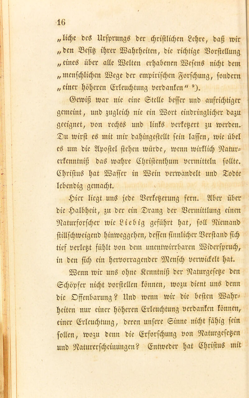 „Ud)c bcd Urfprungg ber ($rtfHt$en Sehre, bafl wir /,bcn Vefib ihrer SSahrhetten, bie richtige VorfMung „cincd über alle SBelten erhabenen ülöefeng nicht bem „ menfchlichen 2Bege bcr empiri^en gorfcfjuttg, fonbem „einer ljöderen (Erleuchtung berbanfcn 9)» (SeWtß War me eine ©teile beffcr unb aufrichtiger gemeint, unb juglcich nie ein SBort einbringltcher baju geeignet, bon rechte unb It'nfS beliefert ju Werbern £>u wirft eö mit mir ba^tngeftellt fein taffen, wie übel c3 um bie Slpoftel fielen würbe, wenn Wtrflich Vatur* crfenntnifi baö wal)re Sl)riflentl)um bermitteln follte* (EhrtfiuS Ijat Sßaffer in Sßein berwanbelt unb £obte lebenbig gemacht #ter liegt un$ febe Verleberung fern» Slber über bie Halbheit, ju ber ein Orattg ber Vermittlung einen ^aturforfcher Wie Stebtg geführt l>at, fall Viemanb ftillfchwetgenb hinweggehen, beffen firtnltc^er Verflanb fleh tief berieft fühlt bon bem unentwirrbaren Stßiberfpruch, in beit ftd; ein herborragenber Vienfd; berwicfelt I)«t 2Bemt Wir un$ ohne üenntnifj ber Sftaturgefebe beit @d;ö:pfcr nicht borftcllen fönnen, woju bient uns benn bie Offenbarung ? Unb Wenn wir bie beften üffiahr* heilen nur einer höheren (Erleuchtung berbarilen fönnen, einer (Erleuchtung, bereit unfere ©inne nicht fähig fein follen, woju benn bie (Erforfchung bon Vaturgefeben unb Vaturerfdjciuungeu? (Entweber ha*