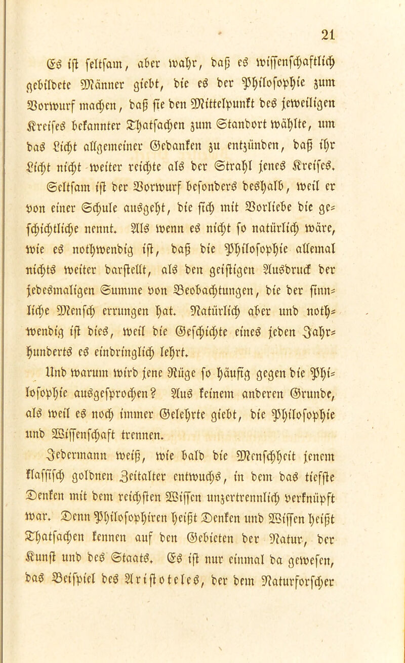 ©S (ft feltfam, aber map, bajj cS mtffenfcpftlidh gebitbetc Männer gtebt, bte eS ber pilofopte junt Bormitrf machen, bafj fte ben TOtefyunft beS Jemetltgen Greifes befannter 3rt;atfac^en jutn ©tanbort mäpe, um baS Zifyt allgemeiner ©ebanfen ju entjünben, baf fljr Sifyt nityt -wetter reichte als ber (Strahl Jenes tretfeS. ©cltfam (fl ber Bormurf befonberS beStyalb, meil er yon einer ©dfule aitSgefjt, b(e ftd) mit Vorliebe b(e ge? f^ic^tKc^e nennt SllS wenn eS nicht fo natürlich märe, mie eS notpenbig (fl, baf b(e ^pofopte atfemal nichts meiter barfleltt, als ben geiflt'gen SfuSbrucE ber febeSmalt’gen ©umme yon Beobachtungen, bte ber ftnn? liehe 9J?ettfch errungen I)at Natürlich aber unb not!)? menbt’g (fl bieS, mit bte ©efchidp et'neS feben 3al)r? Rimberts eS etnbrtnglich lehrt. Unb rnarutn mtrb jene 9luge fo häuft g gegen bte fopp auSgefprodpen? 2luS fernem anberen ©runbe, als meil es noch immer ©ele^rte gtebt, bte pjifofopie itnb Sßiffenfchaft trennen. fjebermann metfj, mie halb bt’e 2J?enf<hhfd Jenem flafftfch golbnen 3ettalter cntmucE)S, in betn baS tt'efjle 2)enfcn mit beut reiften SBiffcn unzertrennlich yerfnüpft mar. ©>enn ^hifofopiren heißt £>cnfen unb SBtffen heißt SThatfachen fennen auf ben ©ebteten ber üftatur-, ber £unft unb beS ©taatS. ©S (fl nur einmal ba gemefett, bas Beifpiet beS 21 rtflöteteS, ber bem 9?aturforfcf;er