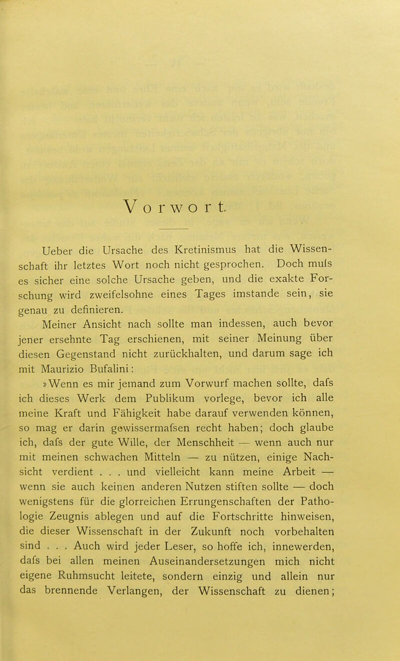 Vorwort. Ueber die Ursache des Kretinismus hat die Wissen- schaft ihr letztes Wort noch nicht gesprochen. Doch muls es sicher eine solche Ursache geben, und die exakte For- schung wird zweifelsohne eines Tages imstande sein, sie genau zu definieren. Meiner Ansicht nach sollte man indessen, auch bevor jener ersehnte Tag erschienen, mit seiner Meinung über diesen Gegenstand nicht zurückhalten, und darum sage ich mit Maurizio Bufalini: »Wenn es mir jemand zum Vorwurf machen sollte, dafs ich dieses Werk dem Publikum vorlege, bevor ich alle meine Kraft und Fähigkeit habe darauf verwenden können, so mag er darin gewissermafsen recht haben; doch glaube ich, dafs der gute Wille, der Menschheit — wenn auch nur mit meinen schwachen Mitteln — zu nützen, einige Nach- sicht verdient . . . und vielleicht kann meine Arbeit — wenn sie auch keinen anderen Nutzen stiften sollte — doch wenigstens für die glorreichen Errungenschaften der Patho- logie Zeugnis ablegen und auf die Fortschritte hinweisen, die dieser Wissenschaft in der Zukunft noch vorbehalten sind . . . Auch wird jeder Leser, so hoffe ich, innewerden, dafs bei allen meinen Auseinandersetzungen mich nicht eigene Ruhmsucht leitete, sondern einzig und allein nur das brennende Verlangen, der Wissenschaft zu dienen;