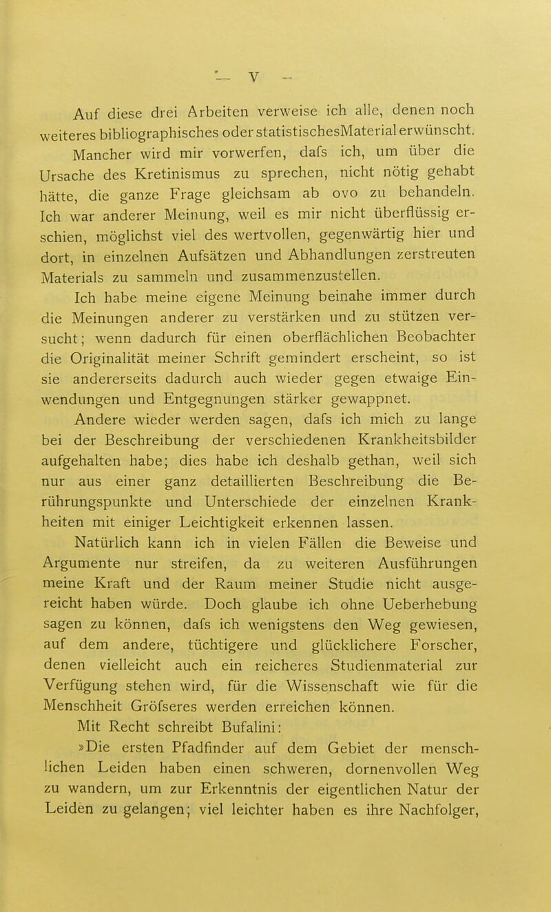 Auf diese drei Arbeiten verweise ich alle, denen noch weiteres bibliographisches oder statistischesMaterial erwünscht. Mancher wird mir vorwerfen, dafs ich, um über die Ursache des Kretinismus zu sprechen, nicht nötig gehabt hätte, die ganze Frage gleichsam ab ovo zu behandeln. Ich war anderer Meinung, weil es mir nicht überflüssig er- schien, möglichst viel des wertvollen, gegenwärtig hier und dort, in einzelnen Aufsätzen und Abhandlungen zerstreuten Materials zu sammeln und zusammenzustellen. Ich habe meine eigene Meinung beinahe immer durch die Meinungen anderer zu verstärken und zu stützen ver- sucht; wenn dadurch für einen oberflächlichen Beobachter die Originalität meiner Schrift gemindert erscheint, so ist sie andererseits dadurch auch wieder gegen etwaige Ein- wendungen und Entgegnungen stärker gewappnet. Andere wieder werden sagen, dafs ich mich zu lange bei der Beschreibung der verschiedenen Krankheitsbilder aufgehalten habe; dies habe ich deshalb gethan, weil sich nur aus einer ganz detaillierten Beschreibung die Be- rührungspunkte und Unterschiede der einzelnen Krank- heiten mit einiger Leichtigkeit erkennen lassen. Natürlich kann ich in vielen Fällen die Beweise und Argumente nur streifen, da zu weiteren Ausführungen meine Kraft und der Raum meiner Studie nicht ausge- reicht haben würde. Doch glaube ich ohne Ueberhebung sagen zu können, dafs ich wenigstens den Weg gewiesen, auf dem andere, tüchtigere und glücklichere Forscher, denen vielleicht auch ein reicheres Studienmaterial zur Verfügung stehen wird, für die Wissenschaft wie für die Menschheit Gröfseres werden erreichen können. Mit Recht schreibt Bufalini: »Die ersten Pfadfinder auf dem Gebiet der mensch- lichen Leiden haben einen schweren, dornenvollen Weg zu wandern, um zur Erkenntnis der eigentlichen Natur der Leiden zu gelangen; viel leichter haben es ihre Nachfolger,