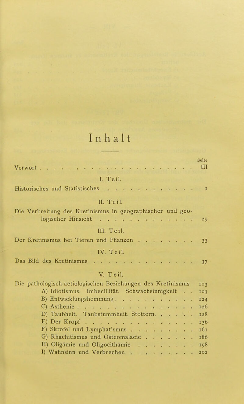 Inhalt Seite Vorwort III I. Teil. Historisches und Statistisches i II. Teil. Die Verbreitung des Kretinismus in geographischer und geo- logischer Hinsicht 29 III. Teil. Der Kretinismus bei Tieren und Pflanzen 33 IV. Teil. Das Bild des Kretinismus 37 V. Teil. Die pathologisch-aetiologischen Beziehungen des Kretinismus 103 A) Idiotismus. Imbecillität. Schwachsinnigkeit . . 103 B) Entwicklungshemmung 124 C) Asthenie 126 D) Taubheit. Taubstummheit. Stottern. , . . . '. 128 E) Der Kropf 136 F) Skrofel und Lymphatismus 161 G) Rhachitismus und Osteomalacie 186 H) Oligämie und Oligocithämie 198 I) Wahnsinn und Verbrechen 202