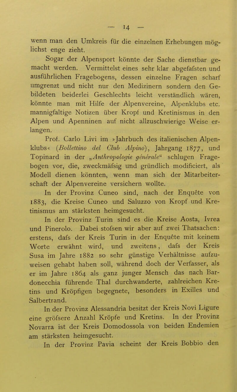 wenn man den Umkreis für die einzelnen Erhebungen mög- lichst enge zieht. Sogar der Alpensport könnte der Sache dienstbar ge- macht werden. Vermittelst eines sehr klar abgefafsten und ausführlichen Fragebogens, dessen einzelne Fragen scharf umgrenzt und nicht nur den Medizinern sondern den Ge- bildeten beiderlei Geschlechts leicht verständlich wären, könnte man mit Hilfe der Alpenvereine, Alpenklubs etc. mannigfaltige Notizen über Kropf und Kretinismus in den Alpen und Apenninen auf nicht allzuschwierige Weise er- langen. Prof. Carlo Livi im »Jahrbuch des italienischen Alpen- klubs« (Bollettino del Club Alpino), Jahrgang 1877, und Topinard in der „Anthropologie ge'ne'rale1' schlugen Frage- bogen vor, die, zweckmäfsig und gründlich modificiert, als Modell dienen könnten, wenn man sich der Mitarbeiter- schaft der Alpenvereine versichern wollte. In der Provinz Cuneo sind, nach der Enquete von 1883, die Kreise Cuneo und Saluzzo von Kropf und Kre- tinismus am stärksten heimgesucht. In der Provinz Turin sind es die Kreise Aosta, Ivrea und Pinerolo. Dabei stofsen wir aber auf zwei Thatsachen: erstens, dafs der Kreis Turin in der Enquete mit keinem Worte erwähnt wird, und zweitens, dafs der Kreis Susa im Jahre 1882 so sehr günstige Verhältnisse aufzu- weisen gehabt haben soll, während doch der Verfasser, als er im Jahre 1864 als ganz junger Mensch das nach Bar- donecchia führende Thal durchwanderte, zahlreichen Kre- tins und Kröpfigen begegnete, besonders in Exilles und Salbertrand. In der Provinz Alessandria besitzt der Kreis Novi Ligure eine gröfsere Anzahl Kröpfe und Kretins. In der Provinz Novarra ist der Kreis Domodossola von beiden Endemien am stärksten heimgesucht. In der Provinz Pavia scheint der Kreis Bobbio den